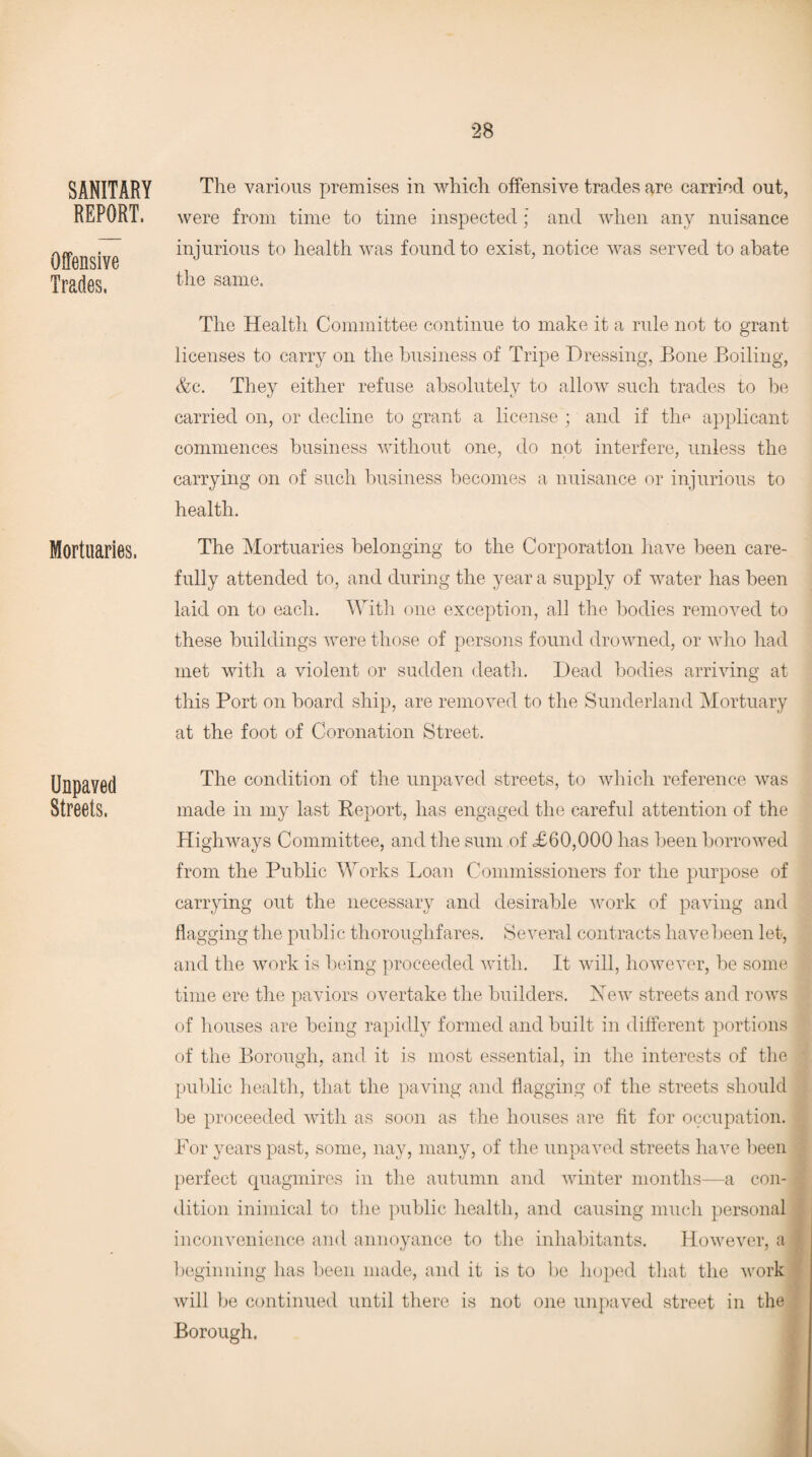 SANITARY REPORT, Offensive Trades. Mortuaries. Unpaved Streets. The various premises in which offensive trades are carried out, were from time to time inspected; and when any nuisance injurious to health was found to exist, notice was served to abate the same. The Health Committee continue to make it a rule not to grant licenses to carry on the business of Tripe Dressing, Bone Boiling, &c. They either refuse absolutely to allow such trades to be carried on, or decline to grant a license; and if the applicant commences business without one, do not interfere, unless the carrying on of such business becomes a nuisance or injurious to health. The Mortuaries belonging to the Corporation have been care¬ fully attended to, and during the year a supply of water has been laid on to each. With one exception, all the bodies removed to these buildings were those of persons found drowned, or who had met with a violent or sudden death. Dead bodies arriving at this Port on board ship, are removed to the Sunderland Mortuary at the foot of Coronation Street. The condition of the unpaved streets, to which reference was made in my last Report, has engaged the careful attention of the Highways Committee, and the sum of £60,000 has been borrowed from the Public Works Loan Commissioners for the purpose of carrying out the necessary and desirable work of paving and flagging the public thoroughfares. Several contracts have been let, and the work is being proceeded with. It will, however, be some time ere the paviors overtake the builders. Xew streets and rows of houses are being rapidly formed and built in different portions of the Borough, and it is most essential, in the interests of the public health, that the paving and flagging of the streets should be proceeded with as soon as the houses are fit for occupation. For years past, some, nay, many, of the unpaved streets have been perfect quagmires in the autumn and winter months—a con¬ dition inimical to the public health, and causing much personal inconvenience and annoyance to the inhabitants. However, a | beginning has been made, and it is to be hoped that the work will be continued until there is not one unpaved street in the Borough.