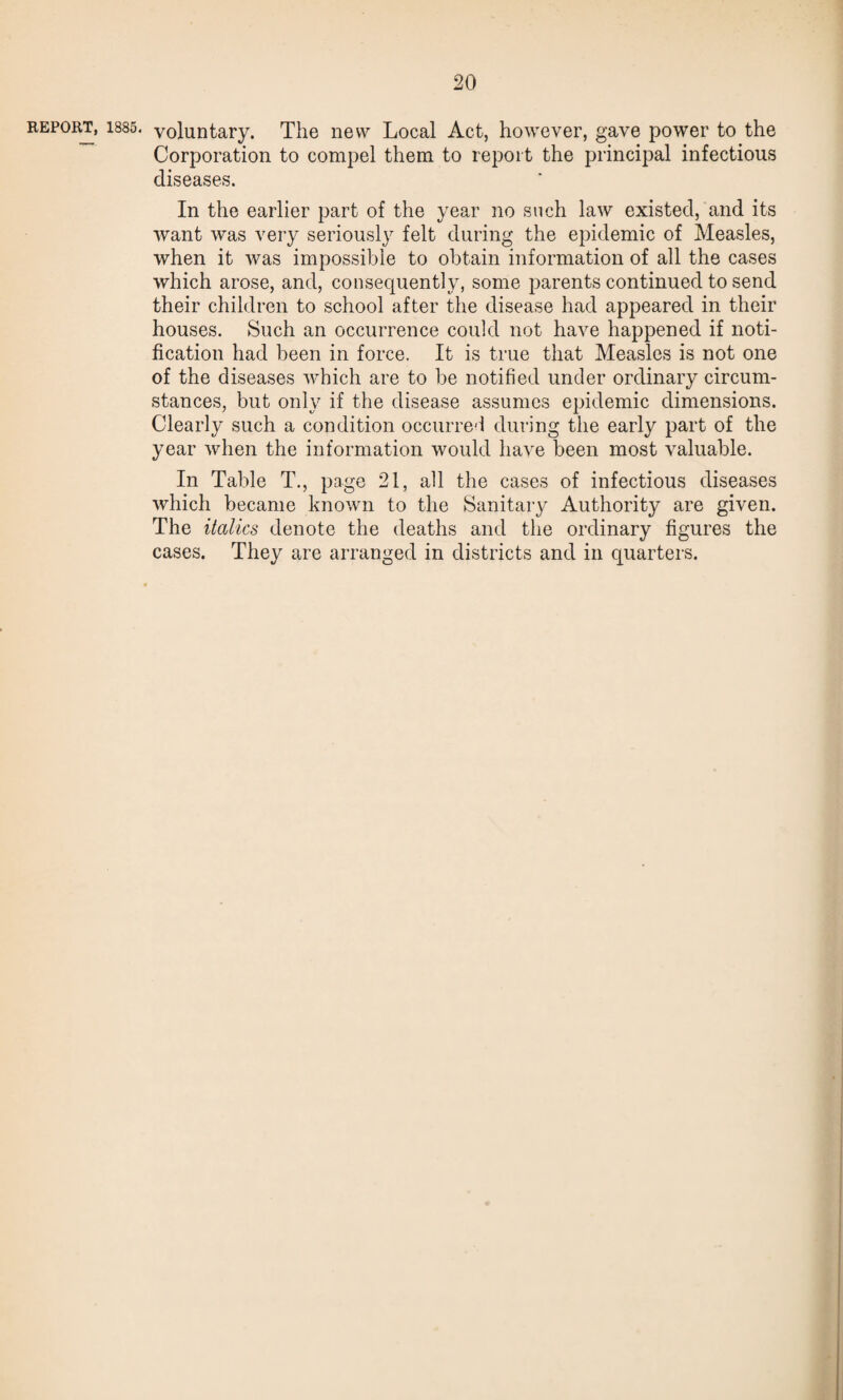 report, 1885. voluntary. The new Local Act, however, gave power to the Corporation to compel them to report the principal infectious diseases. In the earlier part of the year no such law existed, and its want was very seriously felt during the epidemic of Measles, when it was impossible to obtain information of all the cases which arose, and, consequently, some parents continued to send their children to school after the disease had appeared in their houses. Such an occurrence could not have happened if noti¬ fication had been in force. It is true that Measles is not one of the diseases which are to be notified under ordinary circum¬ stances, but only if the disease assumes epidemic dimensions. Clearly such a condition occurred during the early part of the year when the information would have been most valuable. In Table T., page 21, all the cases of infectious diseases which became known to the Sanitary Authority are given. The italics denote the deaths and the ordinary figures the cases. They are arranged in districts and in quarters.