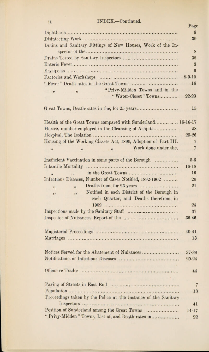 Page Diphtheria. 6 Disinfecting Work. 39 Drains and Sanitary Fittings of New Houses, Work of the In¬ spector of the. 8 Drains Tested by Sanitary Inspectors . 38 Enteric Fever. 3 Erysipelas . 6 Factories and Workshops . 8-9-10 “ Fever” Death-rates in the Great Towns . 16 „ „ “ Privy-Midden Towns and in the “ Water-Closet” Towns. 22-23 Great Towns, Death-rates in the, for 25 years. 15 Health of the Great Towns compared with Sunderland.15-16-17 Horses, number employed in the Cleansing of Ashpits. 28 Hospital, The Isolation. 25-26 Housing of the Working Classes Act, 1890, Adoption of Part III. 7 „ „ „ Work done under the, 7 Inefficient Vaccination in some parts of the Borough . 5-6 Infantile Mortality . 16-18 „ „ in the Great Towns. 16 Infectious Diseases, Number of Cases Notified, 1892-1902 . 20 „ „ Deaths from, for 23 years . 21 „ „ Notified in each District of the Borough in each Quarter, and Deaths therefrom, in 1902 . 24 Inspections made by the Sanitary Staff . 37 Inspector of Nuisances, Report of the . 36-46 Magisterial Proceedings .. 40-41 Marriages . 13 Notices Served for the Abatement of Nuisances. 37-38 Notifications of Infectious Diseases . 20-24 Offensive Trades 44 Paving of Streets in East End .... 7 Population.... 13 Proceedings taken by the Police at the instance of the Sanitary Inspectors .. . 41 Position of Sunderland among the Great Towns . 14-17 “ Privy-Midden ” Towns, List of, and Death-rates in. 22