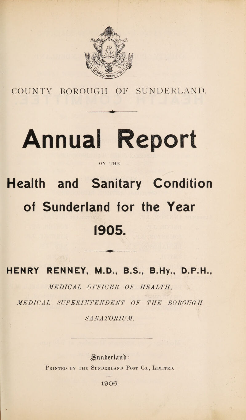 COUNTY BOROUGH OF SUNDERLAND. Annual Report ON THE Health and Sanitary Condition of Sunderland for the Year 1905. HENRY RENNEY, M.D., B.S., B.Hy., D.P.H., MEDICAL OFFICER OF HEALTH, MEDICAL SUPERINTENDENT OF THE BOROUGH SANATORIUM. <Suni)ei‘lanb: Printed by the Sunderland Post Co., Limited. 1906.