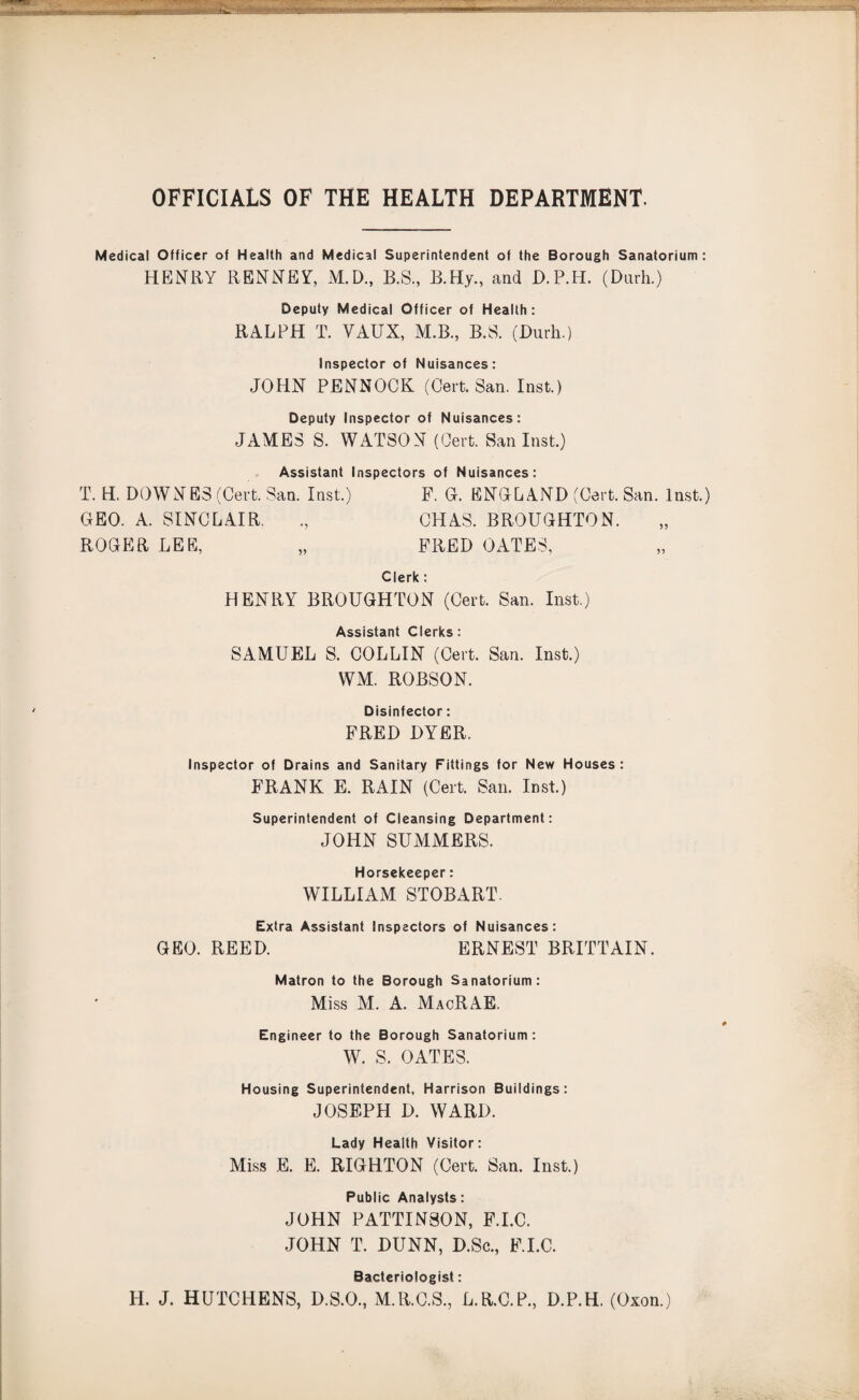 mwt*,sY*Mfc v~: Tlni OFFICIALS OF THE HEALTH DEPARTMENT. Medical Officer of Health and Medical Superintendent of the Borough Sanatorium: HENRY RENNEY, M.D., B.S, B.Hy., and D.P.H. (Dnrh.) Deputy Medical Officer of Health: RALPH T. VAUX, M.B., B.S. (Durh.) Inspector of Nuisances: JOHN PENNOCK (Cert. San. Inst.) Deputy Inspector of Nuisances: JAMES S. WATSON (Cert. San Inst.) Assistant Inspectors of Nuisances: T. H. DOWNES (Cert. San. Inst.) F. G. ENGLAND (Cert. San. Inst.) GEO. A. SINCLAIR. ., CHAS. BROUGHTON. ROGER LEE, „ FRED OATES, Clerk: HENRY BROUGHTON (Cert. San. Inst.) Assistant Clerks: SAMUEL S. COLLIN (Cert. San. Inst.) WM. ROBSON. Disinfector: FRED DYER. Inspector of Drains and Sanitary Fittings for New Houses : FRANK E. RAIN (Cert. San. Inst.) Superintendent of Cleansing Department: JOHN SUMMERS. Horsekeeper: WILLIAM STOBART. Extra Assistant Inspectors of Nuisances: GEO. REED. ERNEST BRITTAIN. Matron to the Borough Sanatorium: Miss M. A. MacRAE. Engineer to the Borough Sanatorium : W. S. OATES. Housing Superintendent. Harrison Buildings: JOSEPH D. WARD. Lady Health Visitor: Miss E. E. RIGHTON (Cert. San. Inst.) Public Analysts: JOHN PATTINSON, F.I.C. JOHN T. DUNN, D.Sc., F.I.C. Bacteriologist: H. J. HUTCHENS, D.S.O., M.R.C.S., L.R.C.P., D.P.H. (Oxon.)