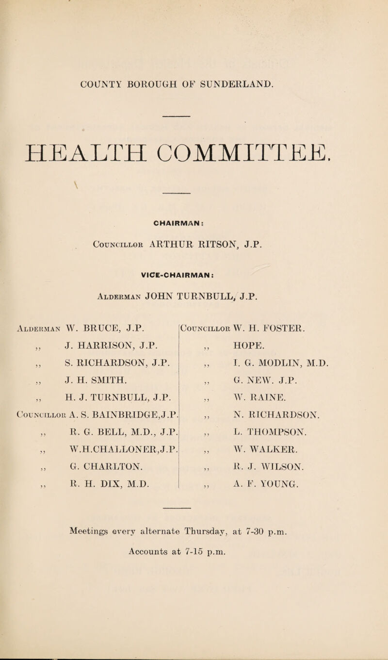 HEALTH COMMITTEE. \ CHAIRMAN; Councillor ARTHUR RITSON, J.P. VICE-CHAIRMAN: Alderman JOHN TURNBULL, J.P. Alderman W. BRUCE, J.P. „ J. HARRISON, J.P. „ S. RICHARDSON, J.P. ,, J. H. SMITH. „ H. J. TURNBULL, J.P. Councillor A. S. BAINBRIDGE, J.P. ,, R. G. BELL, M.D., J.P. W.H.CHALLONER, J.P. „ G. CHARLTON. „ R. H. DIX, M.D. Councillor W. H. FOSTER. ,, HOPE. ,, I. G. MODLIN, M.D. „ G. NEW. J.P. ,, W. RAINE. ,, N. RICHARDSON. ,, L. THOMPSON. ,, W. WALKER. ,, R. J. WILSON. ,, A. F. YOUNG. Meetings every alternate Thursday, at 7-30 p.m. Accounts at 7-15 p.m.