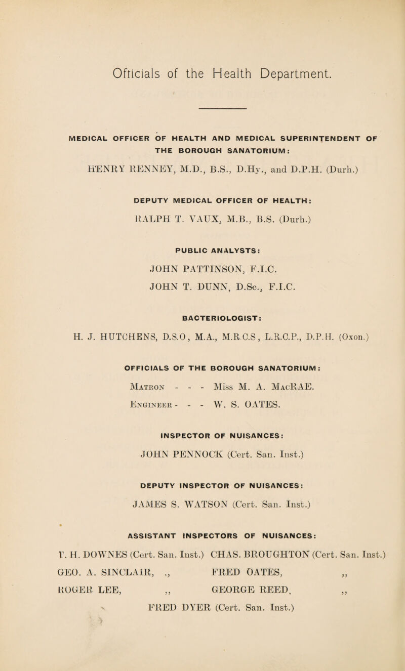 Officials of the Health Department. MEDICAL OFFICER OF HEALTH AND MEDICAL SUPERINTENDENT OF THE BOROUGH SANATORIUM: HENRY RENNEY, M.D., B.S., D.Hy., and D.P.H. (Durh.) DEPUTY MEDICAL OFFICER OF HEALTH: RALPH T. VAUX, M.B., B.S. (Durh.) PUBLIC ANALYSTS: JOHN PATTINSON, F.I.C. JOHN T. DUNN, D.Sc., F.I.C. BACTERIOLOGIST: H. J. HUTCHENS, D.S.O, M.A., M.R.C.S, L.R.C.P., D.P.H. (Oxon.) OFFICIALS OF THE BOROUGH SANATORIUM: Matkon - - - Miss M. A. MacRAE. Engineer- - - W. S. OATES. INSPECTOR OF NUISANCES: JOHN PENNOCK (Cert. San. Inst.) DEPUTY INSPECTOR OF NUISANCES: JAMES S. WATSON (Cert. San. Inst.) ASSISTANT INSPECTORS OF NUISANCES: r. H. DOWNES (Cert. San. Inst.) CHAS. BROUGHTON (Cert. San. Inst.) GEO. A. SINCLAIR, FRED OATES, BOGER LEE, „ GEORGE REED, n FRED DYER (Cert. San. Inst.)