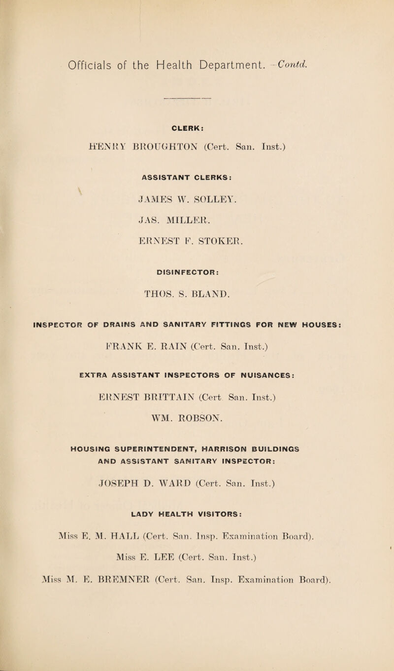 CLERK: HENRY BROUGHTON (Cert. San. Inst.) ASSISTANT CLERKS: JAMES W. SOLLEY. JAS. MILLER. ERNEST F. STOKER, DISINFECTOR: THOS. S. BLAND. INSPECTOR OF DRAINS AND SANITARY FITTINGS FOR NEW HOUSES FRANK E. RAIN (Cert. San. Inst.) EXTRA ASSISTANT INSPECTORS OF NUISANCES: ERNEST BRITTAIN (Cert San. Inst.) WM. ROBSON. HOUSING SUPERINTENDENT, HARRISON BUILDINGS AND ASSISTANT SANITARY INSPECTOR: JOSEPH D. WARD (Cert. San. Inst.) LADY HEALTH VISITORS: M iss E. M. HALL (Cert. San. Insp. Examination Board). Miss E. LEE (Cert. San. Inst.)