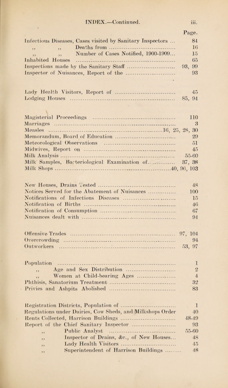 Page. Infectious Diseases, Cases visited by Sanitary Inspectors ... 84 ,, ,, Deaths from . 16 ,, ,, Number of Cases Notified, 1900-1909... 15 Inhabited Houses .'... 65 Inspections made by the Sanitary Staff . 93, 99 Inspector of Nuisances, Report of the . 93 Lady Health Visitors, Report of . 45 Lodging Houses .. 85, 94 Magisterial Proceedings . 110 Marriages . 3 Measles .16, 25, 28, 30 Memorandum, Board of Education . 29 Meteorological Observations . 51 Midwives, Report on . 45 Milk Analysis .. 55-60 Milk Samples, Bacteriological Examination of. 37, 38 Milk Shops ....40, 96, 103 New Houses, Drains t ested . 48 Notices Served for the Abatement of Nuisances . 100 Notifications of Infectious Diseases . 15 Notification of Births . 46 Notification of Consumption . 67 Nuisances dealt with .t. 94 Offensive Trades .. 97, 104 Overcrowding .!.. 94 Outworkers ... 53, 97 Population . 1 ,, Age and Sex Distribution . 2 ,, Women at Child-bearing Ages .,. 4 Phthisis, Sanatorium Treatment . 32 Privies and Ashpits Abolished . 83 Registration Districts, Population of . 1 Regulations under Dairies, Cow Sheds, and Milkshops Order 40 Rents Collected, Harrison Buildings . 48-49 Report of the Chief Sanitary Inspector . 93 ,, Public Analyst .. 55-60 ,, Inspector of Drains, &c., of New Houses... 48 ,, Lady Health Visitors . 45 ,, Superintendent of Harrison Buildings . 48