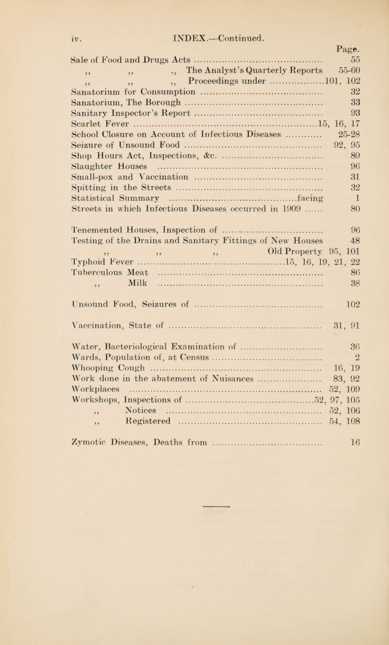 Page. Sale of Food and Drugs Acts . 55 „ ,, The Analyst’s Quarterly Reports 55-60 ,, ,, ,, Proceedings under .101, 102 Sanatorium for Consumption . 32 Sanatorium, The Borough . 33 Sanitary Inspector’s Report . 93 Scarlet Fever .15, 16, 17 School Closure on Account of Infectious Diseases . 25-28 Seizure of Unsound Food . 92, 95 Shop Hours Act, Inspections, &c. 89 Slaughter Houses . 96 Small-pox and Vaccination . 31 Spitting in the Streets . 32 Statistical Summary .facing 1 Streets in which Infectious Diseases occurred in 1909 . 80 Tenemented Houses, Inspection of .(. 96 Testing of the Drains and Sanitary Fittings of New Houses 48 ,, ,, ,, Old Property 95, 101 Tuberculous Meat . 86 ,, Milk . 38 Unsound Food, Seizures of . 102 Vaccination, State of . 31, 91 Water, Bacteriological Examination of . 36 Wards, Population of, at Census . 2 Whooping Cough . 16, 19 Work done in the abatement of Nuisances . 83, 92 Workplaces . 52, 109 Workshops, Inspections of .52, 97, 105 ,, Notices . 52, 106 ,, Registered . 54, 108 Zymotic Diseases, Deaths from . 16