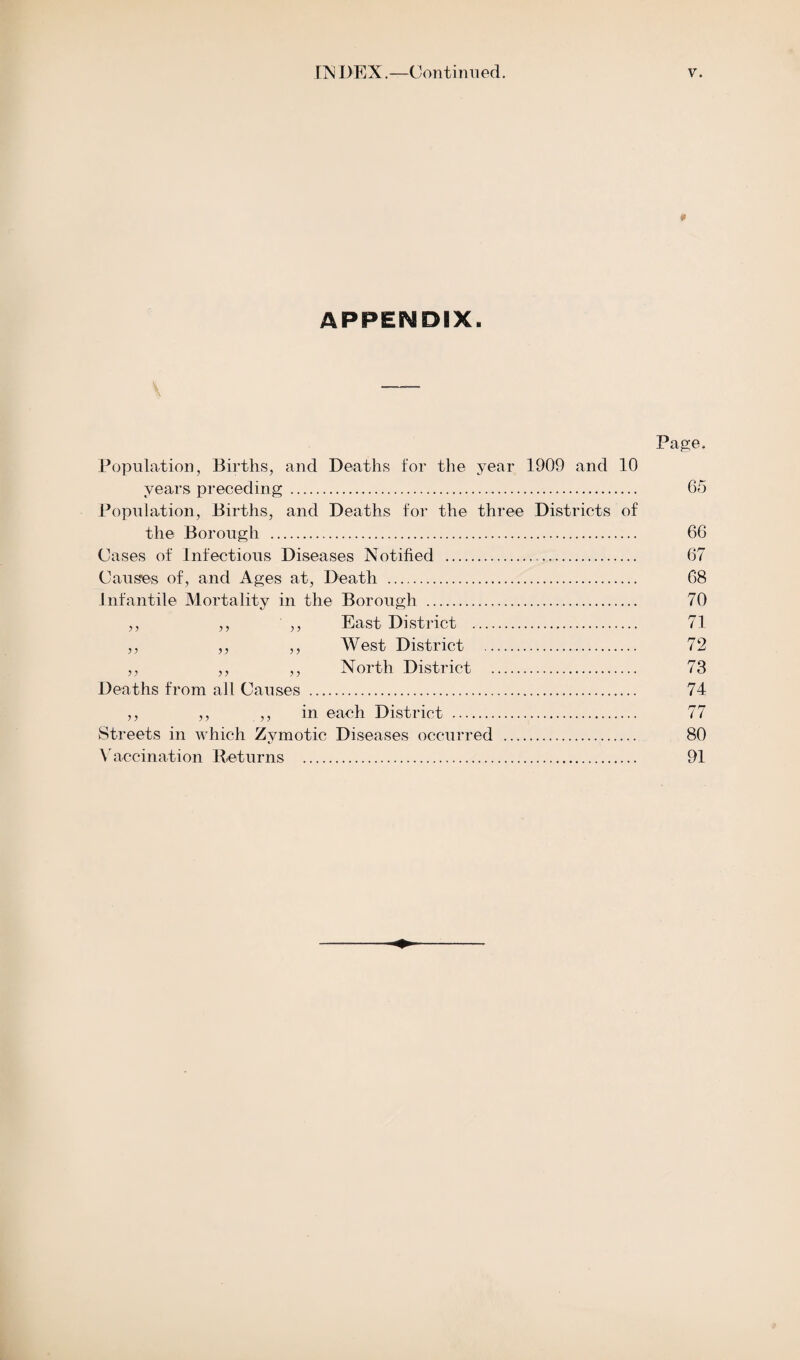 «r APPENDIX. Page. Population, Births, and Deaths for the year 1909 and 10 years preceding. 65 Population, Births, and Deaths for the three Districts of the Borough . 66 Cases of Infectious Diseases Notified ... 67 Causes of, and Ages at, Death . 68 Infantile Mortality in the Borough . 70 ,, ,, ,, East District . 71 ,, ,, ,, West District . 72 ,, ,, ,, North District . 73 Deaths from all Causes . 74 ,, ,, ,, in each District . 77 Streets in which Zymotic Diseases occurred . 80 Vaccination Returns . 91