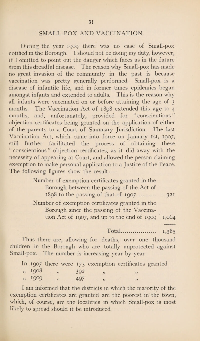 SMALL-POX AND VACCINATION. During* the year 1909 there was no case of Small-pox notified in the Borough. I should not be doing my duty, however, if I omitted to point out the danger which faces us in the future from this dreadful disease. The reason why Small-pox has made no great invasion of the community in the past is because vaccination was pretty generally performed. Small-pox is a disease of infantile life, and in former times epidemics began amongst infants and extended to adults. This is the reason why all infants were vaccinated on or before attaining the age of 3 months. The Vaccination Act of 1898 extended this age to 4 months, and, unfortunately, provided for “ conscientious ” objection certificates being granted on the application of either of the parents to a Court of Summary Jurisdiction. The last Vaccination Act, which came into force on January 1st, 1907, still further facilitated the process of obtaining these “ conscientious ” objection certificates, as it did away with the necessity of appearing at Court, and allowed the person claiming exemption to make personal application to a Justice of the Peace. The following figures show the result :•— Number of exemption certificates granted in the Borough between the passing of the Act of 1898 to the passing of that of 1907 . 321 Number of exemption certificates granted in the Borough since the passing of the Vaccina¬ tion Act of 1907, and up to the end of 1909 1,064 Total. 1,385 Thus there are, allowing for deaths, over one thousand children in the Borough who are totally unprotected against Small-pox. The number is increasing year by year. In 1907 there were 175 exemption certificates granted. „ 1908 „ 392 ,, 1909 497 >> >> I am informed that the districts in which the majority of the exemption certificates are granted are the poorest in the town, which, of course, are the localities in which Small-pox is most likely to spread should it be introduced.