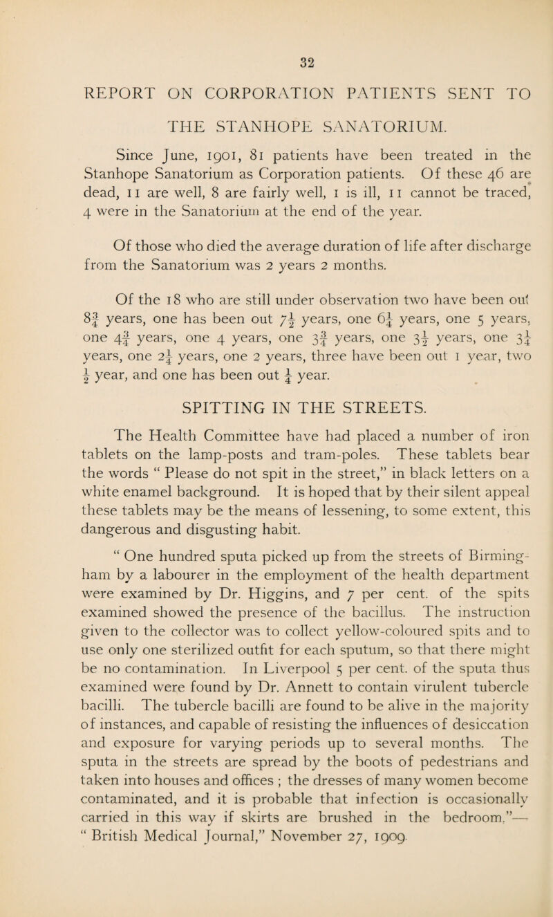 REPORT ON CORPORATION PATIENTS SENT TO THE STANHOPE SANATORIUM. Since June, 1901, 81 patients have been treated in the Stanhope Sanatorium as Corporation patients. Of these 46 are dead, 11 are well, 8 are fairly well, 1 is ill, 11 cannot be traced, 4 were in the Sanatorium at the end of the year. Of those who died the average duration of life after discharge from the Sanatorium was 2 years 2 months. Of the 18 who are still under observation two have been out 8f years, one has been out years, one 6| years, one 5 years, one 4f- years, one 4 years, one 3J years, one 3^- years, one 3^ years, one 2~ years, one 2 years, three have been out 1 year, two \ year, and one has been out \ year. SPITTING IN THE STREETS. The Health Committee have had placed a number of iron tablets on the lamp-posts and tram-poles. These tablets bear the words “ Please do not spit in the street,” in black letters on a white enamel background. It is hoped that by their silent appeal these tablets may be the means of lessening, to some extent, this dangerous and disgusting habit. “ One hundred sputa picked up from the streets of Birming¬ ham by a labourer in the employment of the health department were examined by Dr. Higgins, and 7 per cent, of the spits examined showed the presence of the bacillus. The instruction given to the collector was to collect yellow-coloured spits and to use only one sterilized outfit for each sputum, so that there might be no contamination. In Liverpool 5 per cent, of the sputa thus examined were found by Dr. Annett to contain virulent tubercle bacilli. The tubercle bacilli are found to be alive in the majority of instances, and capable of resisting the influences of desiccation and exposure for varying periods up to several months. The sputa in the streets are spread by the boots of pedestrians and taken into houses and offices ; the dresses of many women become contaminated, and it is probable that infection is occasionally carried in this way if skirts are brushed in the bedroom.”— “ British Medical Journal,” November 27, 1909.