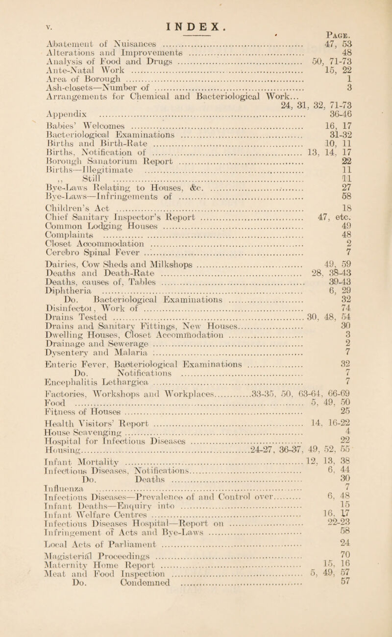 Prevalence of, and control over. Infectious Diseases. TABLE B, Showing the number of NOTIFICATIONS of Infectious Diseases for the last ten years. Year. Smallpox. Scarlet Fever. 1 Diphtheria Enteric Fever. Typhus Fever. Continued Fever, Erysipelas. Puerperal Fever. Poliomyelitis. Ophthalmia Neonatorum. Measles and Rubella. Cerobro- Spinal Meningitis. Tuberculosis Pneumonia, 1911 431 145 57 . . . 1 116 5 * • « • • t • « • • • « . , . 1912 228 161 45 8 ... 60 10 ... ... ... 426 ... 19 S3 •• • 779 181 40 ... 2 105 2 1 ... ... ... 600 ... 1914 ... 848 205 41 ... ... 141 12 2 46 ... ... 611 1915 254 109 17 ... 95 10 1 27 ... ... 684 ... 1916 ... 267 91 19 ... ... 83 5 2 70 .339 3 613 1917 196 69 9 ... 57 5 ... 50 3458 ... 603 ... 191S 396 54 5 ... 63 3 ... 38 1787 1 462 ... 1919 ... 463 86 15 ... ... 68 5 ... 72 1589 2 414 372 1920 ... 505 80 6 ... ... 84 12 ... 116 378 2 349 420 Average i ... 437 118 25 ... ... 87 7 ... ... ... •• • ” ... Scarlet Fever.—Table J, page 29, shows the number of cases of Scarlet. Fever notified during the last, ten years, the attack rate, fatality per cent, of cases, and the death-rate per 1,000 of the population. The number notified in 1920 exceeded the average number for ten years by 15 5 per cent. The attack rate was below that average. Both the fatality rate per cent, and the death-rate per 1,000 of the popu¬ lation are very low indeed. 83’9 of the cases notified were admitted to the Borough Sanatorium. The “ Return oases amounted to 1'5 per cent. Diphtheria.—There were 80 notifications, a. decrease of 6 con¬ trasted with the previous year. The average number notified during the last ten years was 118, so that for 1920 there were 68 per cent, less than the average. The attack rate per 1,000 of the population was O’51 and the fatality rate 16'2 per cent.