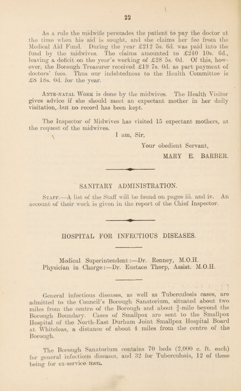 15 MATERNITY AND CHILD WELFARE. COMMENTS BY THE M.O.H. Still Births.—Special enquiry is made with respect to Still Births, generally by the Superintendent Health Visitor, and always under her supervision. Particulars are obtained as to previous births, complications, mother’s general health, work, length of labour, occur¬ rence of previous miscarriage, condition of foetus, health during pregnancy, suggested cause by mother, etc. Infant Deaths.—Full enquiry is made as to the cause of deaths of children up to the age of 5 years, especially as to kind of feeding, condition of home', character of mother with respect to personal cleanliness, etc., management of child, clothing, storage of food, over¬ crowding, and sanitary defects. Particulars of still births and of infant deaths are entered on separate cards and filed for reference. There is complete co-ordination with the school medical service and all other agencies working for the welfare of mothers and children. Ante-Natal Work.—This is under the charge of the Assistant Medical Officer of Health, Dr. Thorp. Advice is given to expectant mothers at the Centres and there is a special Ante-Natal Clinic held by him at‘ the Corporation Maternity Home once a week. In 1920 there were 203 expectant mothers attending this clinic. SUNDERLAND CORPORATION MATERNITY HOME. REPORT FOR THE YEAR ENDING 31st DECEMBER, 1920. (1) Total number of cases admitted. 387 (2) Average duration of stay.14 days. (3) Number of cases delivered by midwives. 339 (4) Number of cases delivered by doctors. 48 (5) Number of cases in which medical assistance was sought by the midwife, with reasons for requiring assistance:—• (a) ante-natal ...,.203 (b) during labour ... 48 (c) after labour ...... 49 (d) for infant . 52 (6) Number of cases notified as puerperal sepsis, with result of treatment in each ease . 3 (1 Precipitate labour and two emergency cases—all 3 died.) (7) Number of cases in which temperature rose above 100'4 for 24 hours with rise of pulse rate . 22 (8) Number of cases notified as ophthalmia neonatorum with result of treatment in each case. 15 (cleared on treatment.)