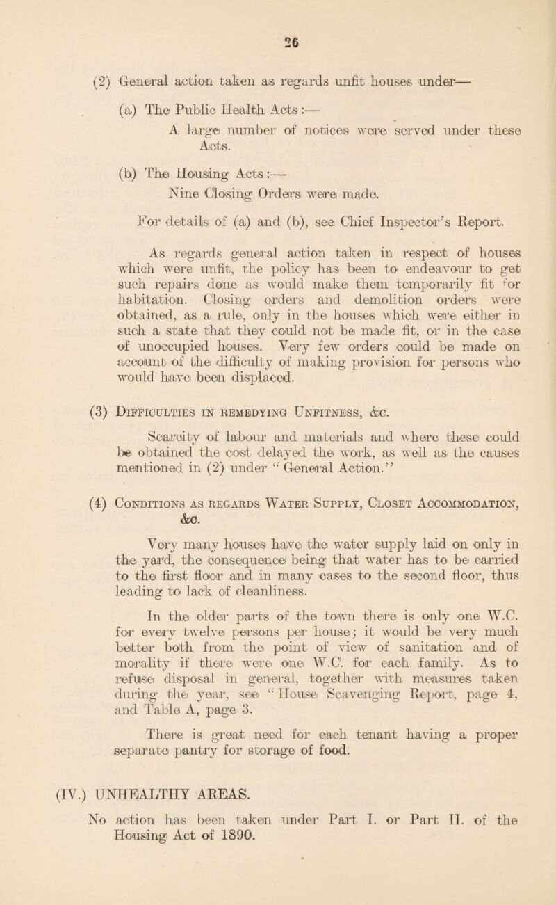 (2) Number of dwelling-houses which were rendered fit:— ^ (a) By owners .i.. _ 5 (b) By Local Authority in default of ownersi None. (3) Number of dwelling-houses in respect, of which Closing Orders became operative in pursuance of declarations by owners of intention bo close None. B. PROCEEDINGS UNDER PUBLIC HEALTH ACTS. (1) Number of dwelling-houses in respect of which notices were served requiring defects bo be remedied .... None. (2) Number of dwelling-houses in which defects were remedied:— (a) By owners ... None. (b) By Local Authority in default of owners None. C. Proceedings under Sections 17 and 18 of the Housing, Town Planning, Ac., Act, 1909. (1) Number of representations! made1 with a. view to the making of Closing Orders . 13 (2) Number of dwelling-houses in respect of which Closing Orders were made ... 12 (3) Number of dwelling-houses in respect of which Closing Orders were determined, the dwelling- houses having boon rendered fit. .,. 7 (4) Number of dwelling-houses in respect of which Demolition Orders were made .. 22 (5) Number of dwelling-houses demolished in pur¬ suance of Demolition Orders .. 10 3. Unhealthy Areas. Areas represented to the Local Authority with a view to Improvement Schemes, under (a.) Part I., or (b) Part II., of the Act of 1890 . None. (4) Number of houses not complying with the build¬ ing bye-laws erected with consent of Local Authority under' Section 25 of the Housing, Town Planning, Ac., Act, 1919 . None erected in 1920. (5) Staff engaged on housing works with, briefly, the duties of each officer. There is no staff specially appointed for housing work. The Chief Sanitary Inspector and the Assistant Sanitary Inspectors take housing work as it occurs in the sub-districts.