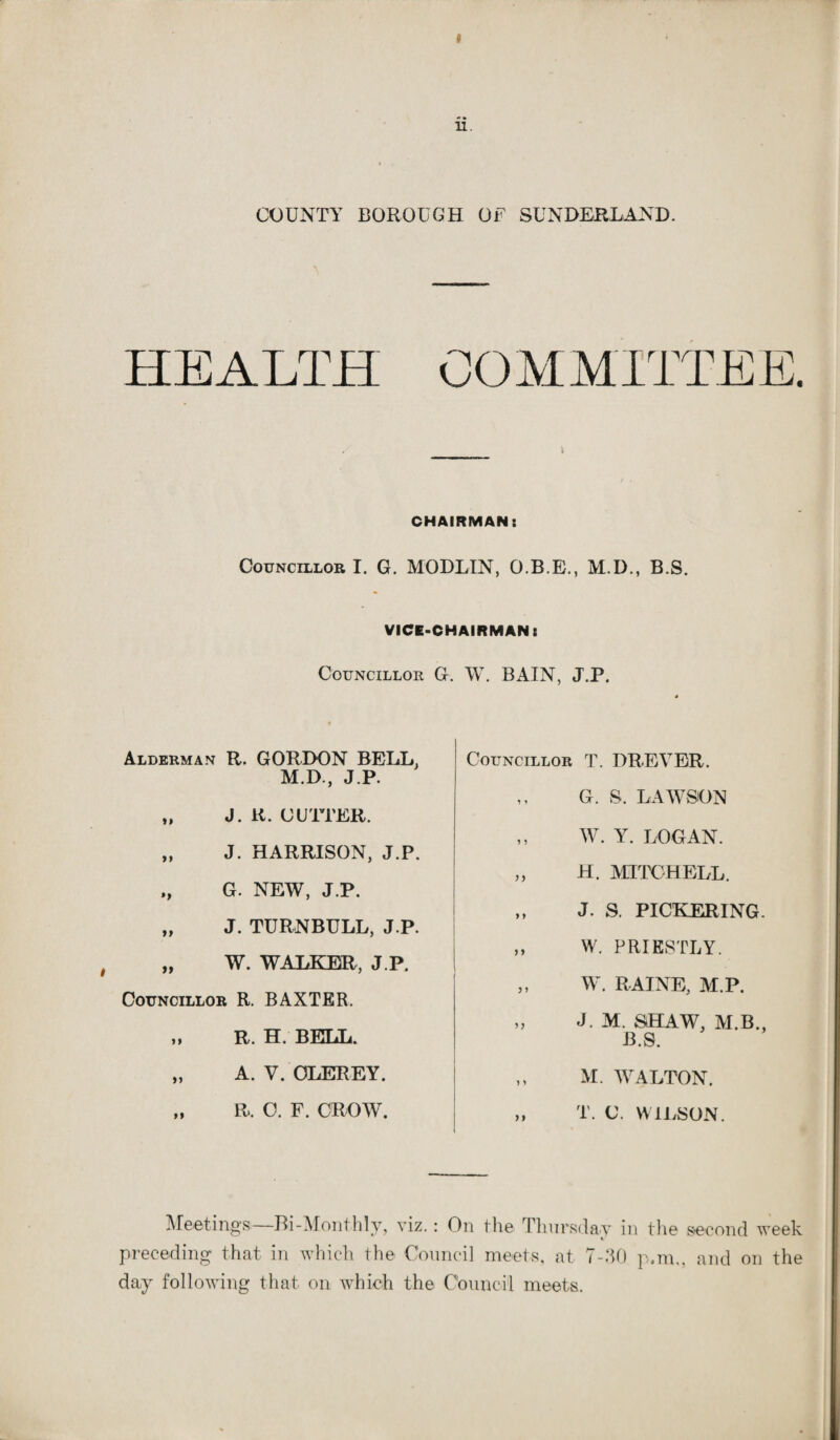 COUNTY BOROUGH OF SUNDERLAND. COMMITTEE. CHAIRMAN: Councillor I. G. MODLIN, O.B.E., M.D., B.S. VICE-CHAIRMAN: Councillor G. W. BAIN, J.P. Alderman R. GORDON BELL. M.D., J.P. ,, J. U. CUTTER. „ J. HARRISON, J.P. „ G. NEW, J.P. „ J. TURNBULL, J.P. „ W. WALKER, J.P. Councillor R. BAXTER. >* R. H. BELL. „ A. V. OLEREY. „ R, O. F. CROW. Councillor T. DREVER. ,, G. S. LAWSON ,, W. Y. LOGAN. „ H. MITCHELL. ,, J. S. PICKERING. ,, W. PRIESTLY. „ W. RAINE, M.P. „ J. M. StHAW, M.B., B.S. „ M. WALTON. „ T. C. WILSON. Meetings—Bi-Monthly, viz.: On the Thursday in the second week «/ preceding that in which the Council meets, at 7-30 p.m„ and on the day following that on which the Council meets.