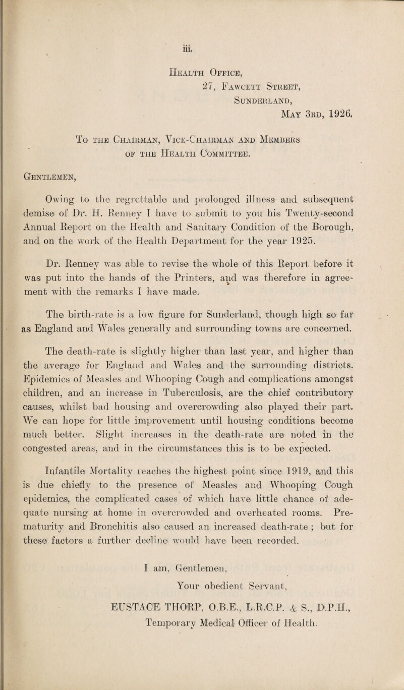 iih Health Office, 27, Fawcett Street, Sunderland, May 3rd, 1926. To the Chairman, Vice-Chairman and Members of the Health Committee. Gentlemen, Owing to the regrettable and prolonged illness and subsequent demise of Dr. H. Kenney I have to submit to you his Twenty-second Annual Report on the Health and Sanitary Condition of the Borough, and on the work of the Health Department for the year 1925. Dr. Kenney was able to revise the whole of this Report before it was put into the hands of the Printers, and was therefore in agree¬ ment with the remarks I have made. The birth-rate is a low figure for Sunderland, though high so fat as England and Wales generally and surrounding1 towns are concerned. The death-rate is slightly higher than last year, and higher than the average for England and Wales and the surrounding* districts. Epidemics of Measles and Whooping Cough and complications amongst children, and an increase in Tuberculosis, are the chief contributory causes, whilst bad housing and overcrowding also played their1 part. We can hope for little improvement until housing conditions become much better. Slight increases in the death-rate are noted in the congested areas, and in the circumstances this is to be expected. Infantile Mortality reaches the highest point since 1919, and this is due chiefly to the presence of Measles and Whooping Cough epidemics, the complicated cases of which have little chance of ade¬ quate nursing at home in overcrowded and overheated rooms. Pre- maturity and Bronchitis also caused an increased death-rate; but for these factors a further decline would have been recorded. I am. Gentlemen, Your obedient Servant, EUSTACE THORP, O.B.E, L.R.C.P. & S., D.P.H., Temporary Medical Officer of Health.