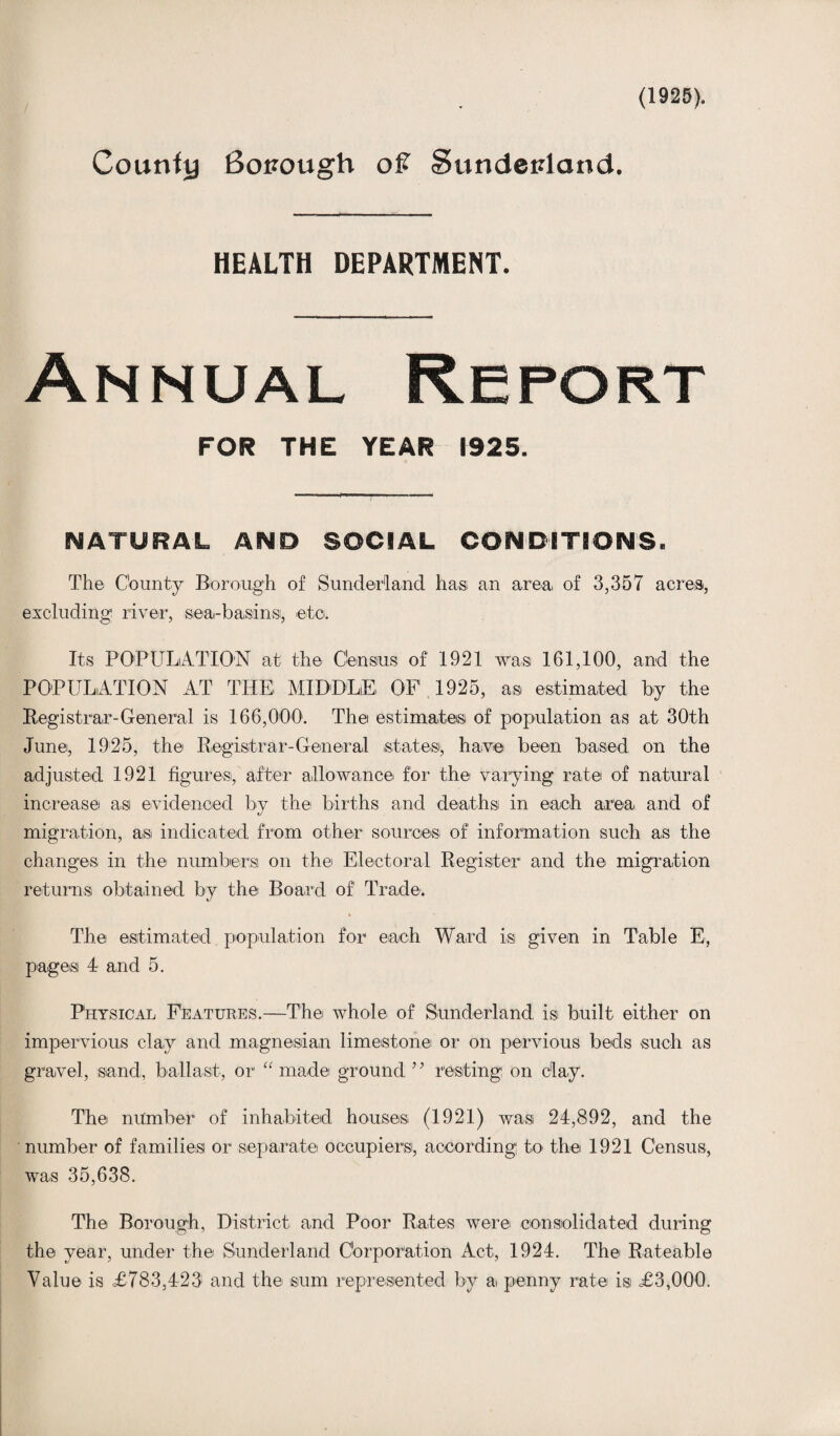 (1925). Courtly Sopough of Sundepland. HEALTH DEPARTMENT. Annual Report FOR THE YEAR 1925. NATURAL AND SOCIAL CONDITIONS. The County Borough of Sunderland has; an area, of 3,357 acres, excluding; river, sea-basins;, ©to. Its POPULATION at the Census of 1921 was; 161,100, and the POPULATION AT THE MIDDLE OF 1925, as estimated by the Registrar-General is 166,000. The; estimates; of population as at 30th June;, 1925, the Registrar-General states;, have been based on the adjusted 1921 figures, after allowance for the varying rate; of natural increase asi evidenced by the; births and deaths; in each area and of migration, as indicated from other sources of information such as the changes in the numbers on the; Electoral Register and the migration returns obtained by the Board of' Trade. * The estimated population for each Ward is given in Table E, pages 4 and 5. Physical Features.—The whole of Sunderland is; built either on impervious clay and magnesian limestone or on pervious beds •such as gravel, sand, ballast, or “ made ground” resting on clay. The number of inhabited houses (1921) was 24,892, and the number of families or separate occupiers, according to the 1921 Census, was 35,638. The Borough, District and Poor Rates were consolidated during the year, under the Sunderland Corporation Act, 1924. The Rateable Value is £783,423 and the sum represented by a penny rate is £3,000.