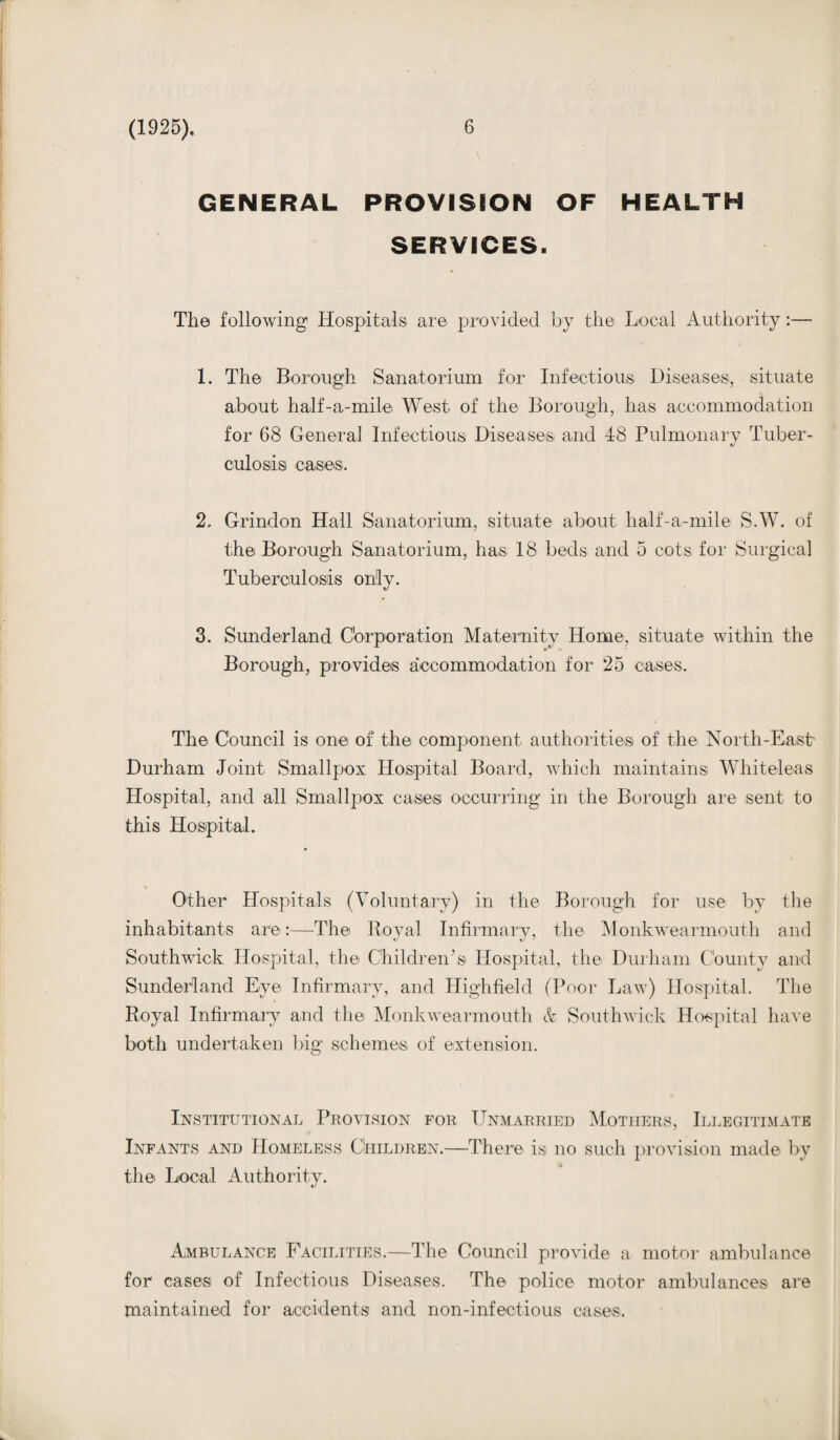 GENERAL PROVISION OF HEALTH SERVICES. The following Hospitals are provided by the Local Authority:— 1. The Borough Sanatorium for Infectious Diseases, situate about half-a-mile West of the Borough, has accommodation for 68 General Infectious Diseases and -18 Pulmonary Tuber¬ culosis cases. 2. Grindon Hall Sanatorium, situate about half-a-mile S.W. of the Borough Sanatorium, has 18 beds and 5 cots for Surgical Tuberculosis only. 3. Sunderland Corporation Maternity Home, situate within the Borough, provides aceornmodation for 25 cases. The Council is one of the component authorities of the North-East Durham Joint Smallpox Hospital Board, which maintains Whiteleas Hospital, and all Smallpox cases occurring in the Borough are sent to this Hospital. Other Hospitals (Voluntary) in the Borough for use by the inhabitants are:—The Royal Infirmary, the Monkwearmouth and Southwick Hospital, the Children’s Hospital, the Durham County and Sunderland Eye Infirmary, and Highfield (Poor Law) Hospital. The Royal Infirmary and the Monkwearmouth A Southwick Hospital have both undertaken big schemes of extension. Institutional Provision for Unmarried Mothers, Illegitimate Infants and Homeless Children.—There is no such provision made by the Local Authority. Ambulance Facilities.—The Council provide a motor ambulance for cases of Infectious Diseases. The police motor ambulances are maintained for accidents and non-infectious cases.