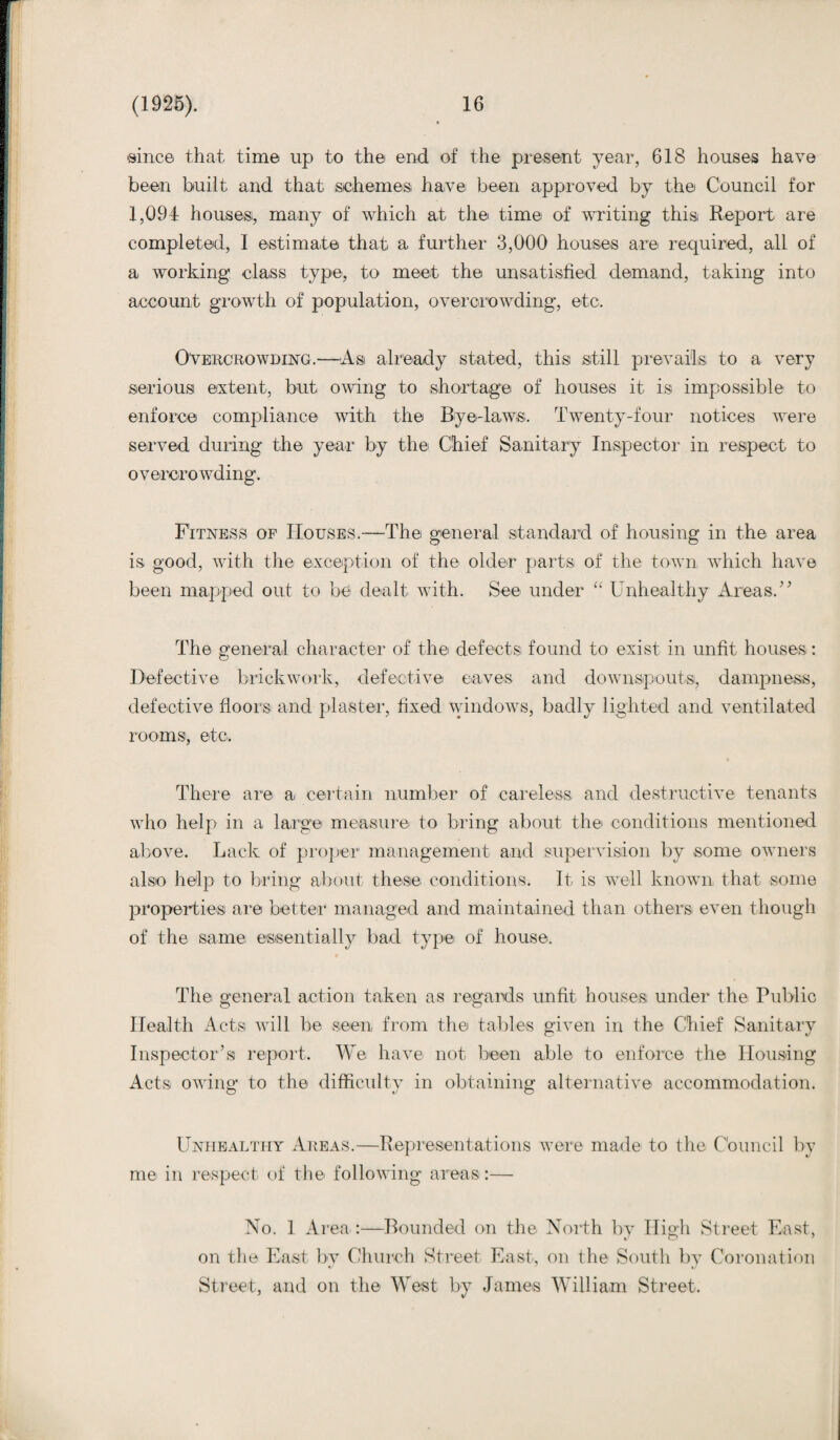 'since that time up to the end of the present year, 618 houses have been built and that schemes have been approved by the Council for 1,094 houses, many of which at the time of writing this Report are completed, I estimate that, a further 3,000 houses are required, all of a working class type, to meet the unsatisfied demand, taking into account growth of population, overcrowding, etc. Overcrowding.—'As already stated, this still prevails to a very serious extent, but owing to shortage of houses it is impossible to enforce compliance with the Bye-laws. Twenty-four notices were served during the year by the Chief Sanitary Inspector in respect to overcrowding. Fitness op Houses.—The general standard of housing in the area is good, with the exception of the older parts of the town which have been mapped out to be dealt with. See under “ Unhealthy Areas.” The general character of the defects found to exist in unfit houses : Defective brickwork, defective eaves and downspouts, dampness, defective floors and plaster, fixed windows, badly lighted and ventilated rooms, etc. There are a certain number of careless and destructive tenants who help in a large measure to bring about the conditions mentioned above. Lack of proper management and supervision by .some owners also help to bring about these conditions. It is well known that some properties are better managed and maintained than others even though of the same essentially bad type of house. The general action taken as regards unfit houses under the Public Health Acts will be seen, from the tables given in the Chief Sanitary Inspector’s report. We have not been able to enforce the Housing Acts owing to the difficulty in obtaining alternative accommodation. Unhealthy Areas.—Representations were made to the Council by me in respect of the following areas:— No. 1 Area :—Bounded on the North by Higb Street East, on the East by Church Street East, on the South by Coronation Street, and on the West by James William Street.