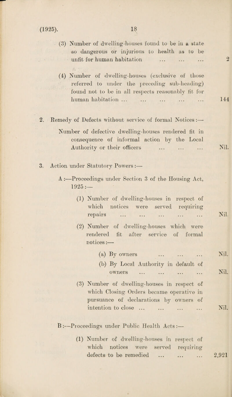 (3) Number of dwelling-houses found to be in a state ,so dangerous or injurious to health as to be unfit for human habitation ... ... ... 2 (4) Number of dwelling-houses (exclusive of those referred to under the preceding sub-heading) found not to be in all respects reasonably lit for human habitation ... ... ... ... ... 144 2. Remedy of Defects without service of formal Notices:— Number of defective dwelling-houses rendered fit in consequence of informal action by the Local Authority or their officers ... ... ... Nil. 3. Action under Statutory Powers :— A :—Proceedings under Section 3 of the Housing Act, 1925:— (1) Number of dwelling-houses in respect of which notices were served requiring repairs ... ... ... ... ... Nil. (2) Number of dwelling-houses which were rendered fit after service of formal notices:— (a) By owners ... ... ... Nil. (b) By Local Authority in default of owners ... ... ... ... Nil. (3) Number of dwelling-houses in respect of which Closing Orders became operative in pursuance of declarations by owners of intention to close ... ... ... ... Nil. B :—Proceedings under Public Health Acts :— (1) Number of dwelling-houses in respect of which notices were served requiring defects to be remedied ... ... ... 2,921