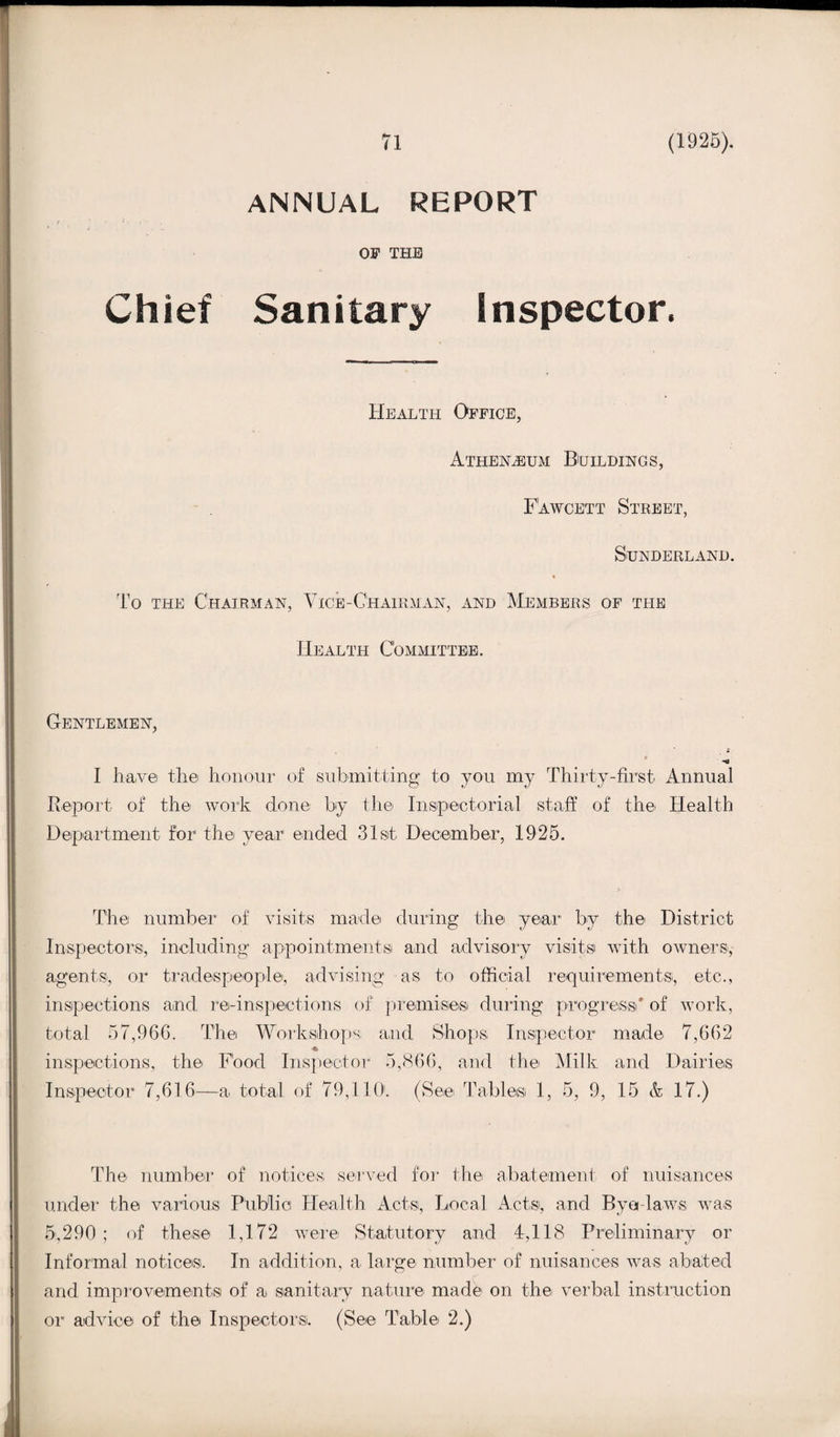 ANNUAL REPORT OF THE Chief Sanitary Inspector. Health Office, Athenaeum Buildings, Fawcett Street, Sunderland. To the Chairman, Vice-Chairman, and Members of the Health Committee. Gentlemen, «<* I have the honour of submitting to you my Thirty-first Annual Report of the work clone by the Inspectorial staff of the Health Depart merit for* the year ended 31st December, 1925. The number of visits made during the year by the District Inspectors, including appointments and advisory visits with owners,- agents, or tradespeople, advising as to official requirements, etc., inspections and re-inspections of premises during progress' of work, total 57,96G. The Workshops and Shops Inspector made 7,662 ♦ inspections, the Food Inspector 5,866, and the Milk and Dairies Inspector 7,616—a total of 79,110. (See Tables 1, 5, 9, 15 & 17.) The number of notices served for the abatement of nuisances under the various Public Health Acts, Local Acts, and Bye-laws was 5,290 ; of these 1,172 were Statutory and 4,118 Preliminary or Informal notices. In addition, a large number of nuisances was abated and improvements of a sanitary nature made on the verbal instruction or advice of the Inspectors. (See Table 2.)