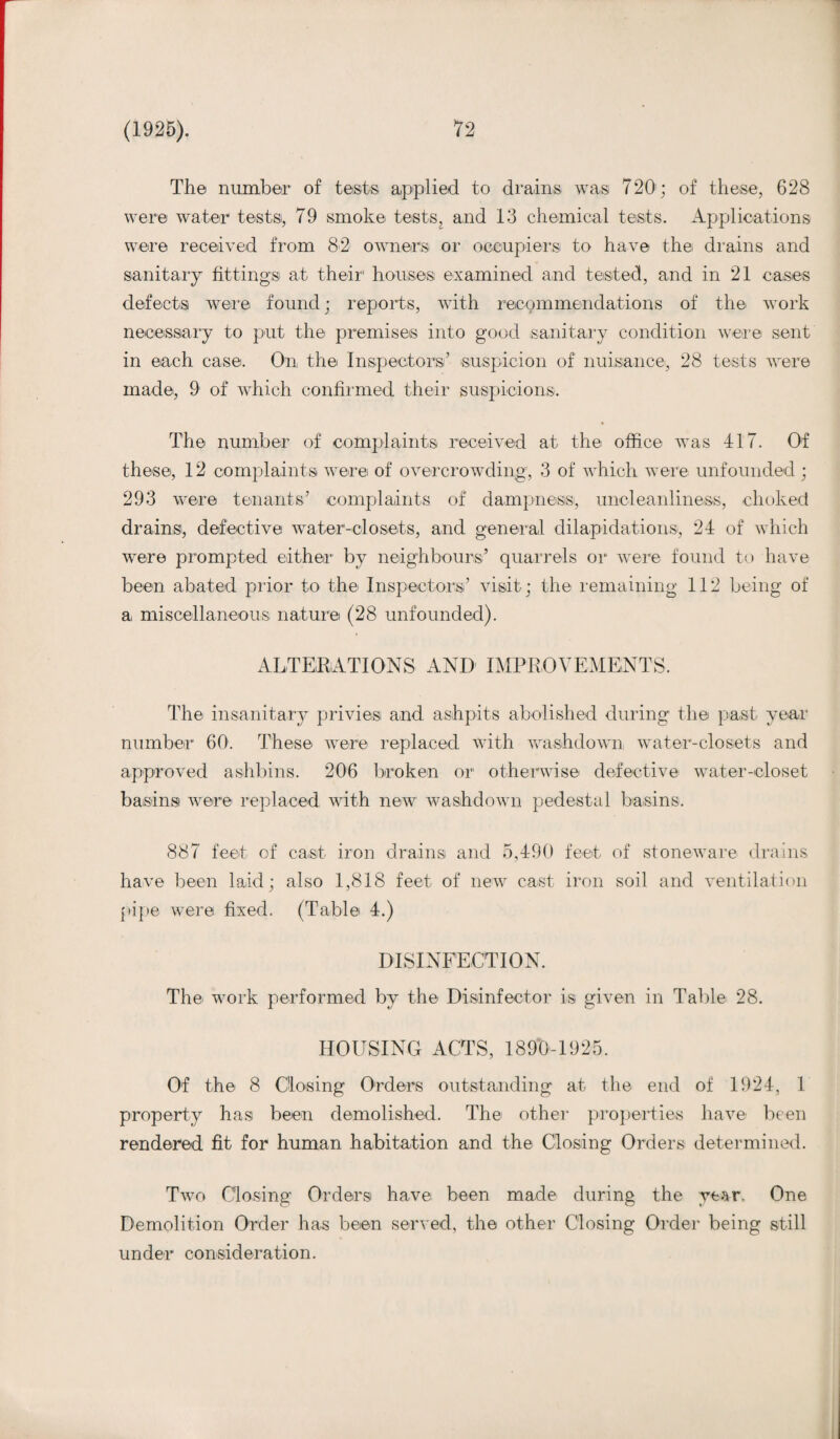 The number of tests applied to drains was 720; of these, 628 were water tests, 79 smoke tests, and 13 chemical tests. Applications were received from 82 owners or occupiers to have the drains and sanitary fittings at their1 houses examined and tested, and in 21 cases defects were found; reports, with recommendations of the work necessary to put the premises into good sanitary condition were sent in each case. On the Inspectors’ suspicion of nuisance, 28 tests were made, 9 of which confirmed their suspicions. The number of complaints received at the office was 417. Of these, 12 complaints were of overcrowding, 3 of which were unfounded ; 293 were tenants’ complaints of dampness, uncleanliness, choked drains, defective water-closets, and general dilapidations, 24 of which were prompted either by neighbours’ quarrels or were found to have been abated prior to the Inspectors’ visit; the remaining 112 being of a miscellaneous nature (28 unfounded). ALTERATIONS AND IMPROVEMENTS. The insanitary privies and ashpits abolished during the past year number 60. These were replaced with washdown water-closets and approved ashbins. 206 broken or otherwise defective water-closet basins were replaced with new washdown pedestal basins. 887 feet of cast iron drains and 5,490 feet of stoneware drains have been laid; also 1,818 feet of new cast iron soil and ventilation pipe were fixed. (Table 4.) DISINFECTION. The work performed by the Disinfector is given in Table 28. HOUSING ACTS, 1890-1925. Of the 8 Closing Orders outstanding at the end of 1924, 1 property has been demolished. The other properties have been rendered fit for human habitation and the Closing Orders determined. Two Closing Orders have been made during the year. One Demolition Order has been served, the other Closing Order being still under consideration.