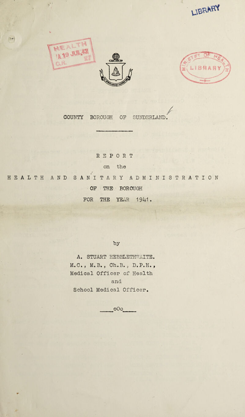 REPORT on the 4 HEALTH AND SANITARY ADMINISTRATION OP THE BOROUGH FOR THE YEAR 1941 . Ly A. STUART HEBBLETHWAITE. M.C*, M.B. Ch.B. , D.P.H*, Medical Officer of Health and School Medical Officer* oOo