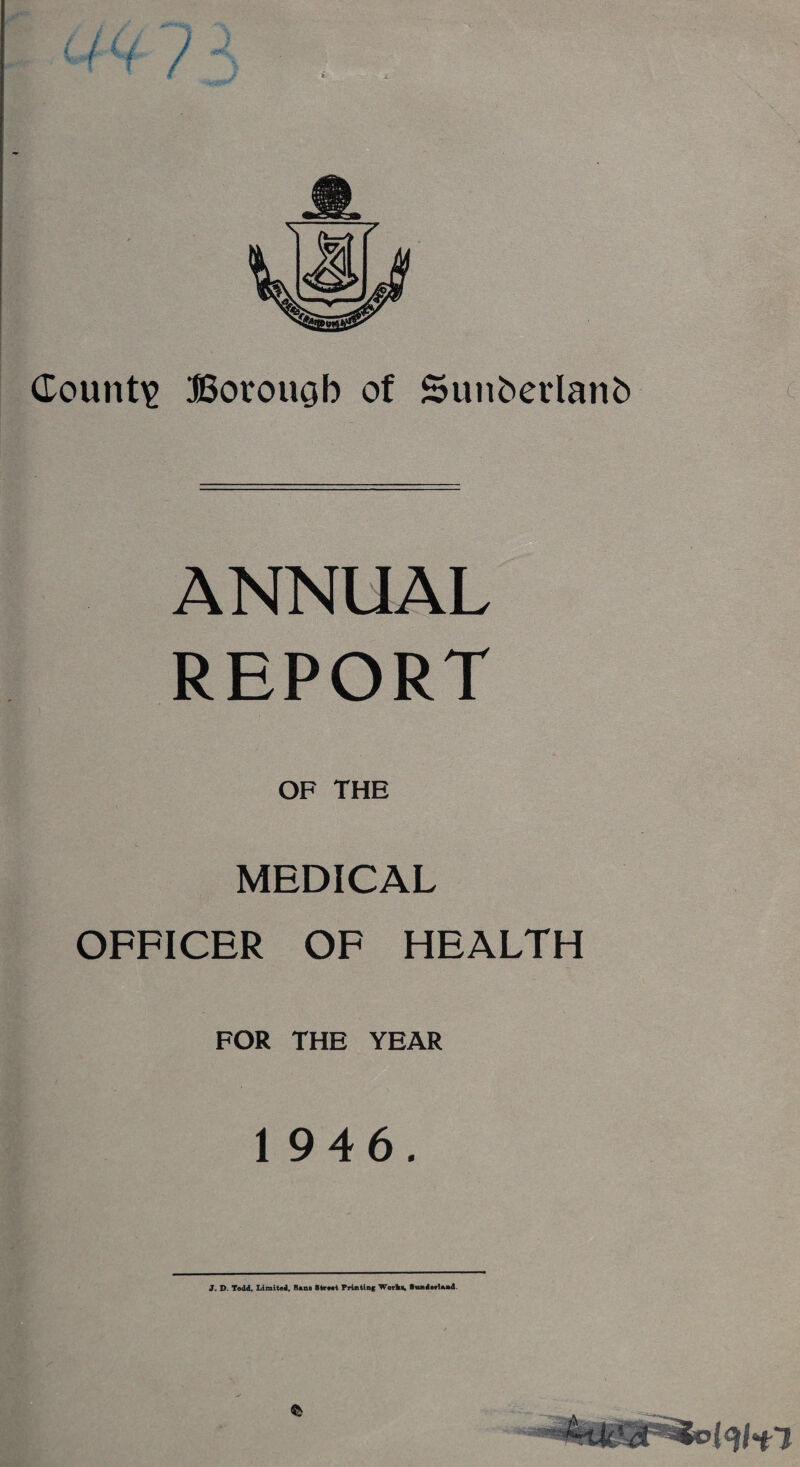 County Borough of Suiiberlanh ANNUAL REPORT OF THE MEDICAL OFFICER OF HEALTH FOR THE YEAR 1 946. J. D. Todd, Limited, Sane Street Printing Worke, Sunderland.