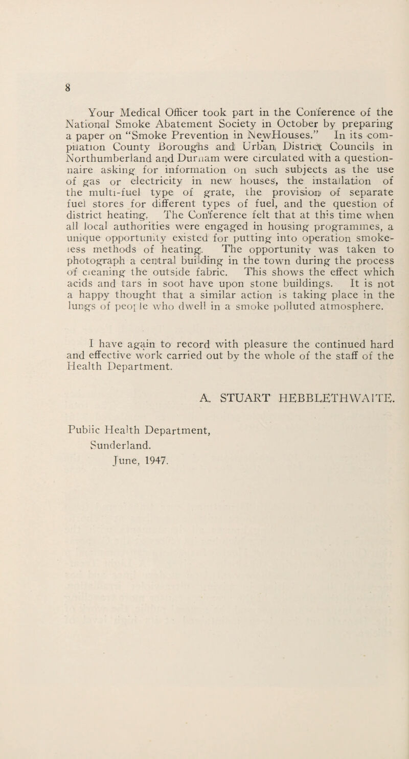 Your Medical Officer took part in the Conference of the National Smoke Abatement Society in October by preparing a paper on “Smoke Prevention in NewHouses.” In its com¬ pilation County Boroughs and] Urban, District Councils in Northumberland and Durnam were circulated with a question¬ naire asking for information on such subjects as the use of gas or electricity in new houses', the installation of the multi-fuel type of grate, the provision of separate fuel stores for different types of fuel, and the question of district heating.. The Conference felt that at this time when all local authorities were engaged in housing programmes, a unique opportunity existed for putting into operation smoke¬ less methods of heating. The opportunity was taken to photograph a central building in the town during the process of cleaning the outside fabric. This shows the effect which acids and tars in soot have upon stone buildings. It is not a happy thought that a similar action is taking place in the lungs of peo[ le who dwell in a smoke polluted atmosphere. I have again to record with pleasure the continued hard and effective work carried out by the whole of the staff of the Health Department. A. STUART HEBBLETHWAITE. Public Health Department, Sunderland. June, 1947.