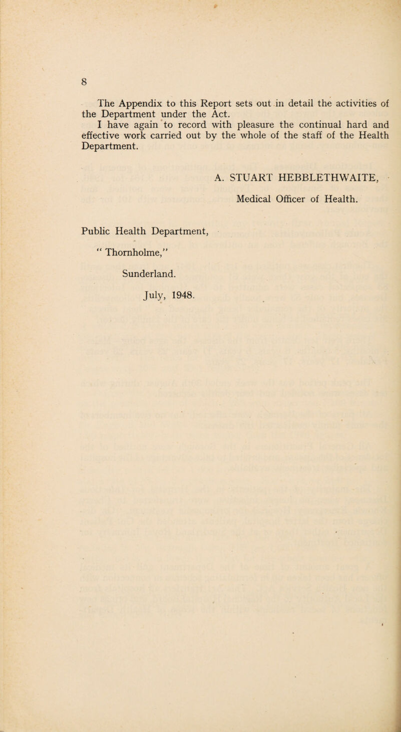 The Appendix to this Report sets out in detail the activities of the Department under the Act. I have again to record with pleasure the continual hard and effective work carried out by the whole of the staff of the Health Department. A. STUART HEBBLETHWAITE, Medical Officer of Health. Public Health Department, “ Thornholme,” Sunderland. July, 1948.