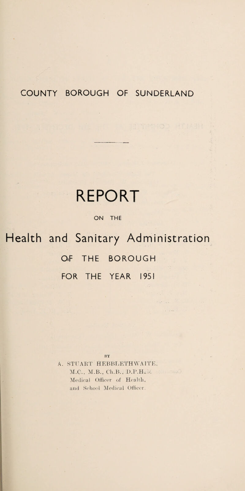 COUNTY BOROUGH OF SUNDERLAND REPORT ON THE Health and Sanitary Administration O.F THE BOROUGH FOR THE YEAR 1951 HY A. STUART HEBBLETHWAITE, M.C., ALB., Ch.B., D.l’.lL. •. Medical Officer of Health, and School Medical Officer.