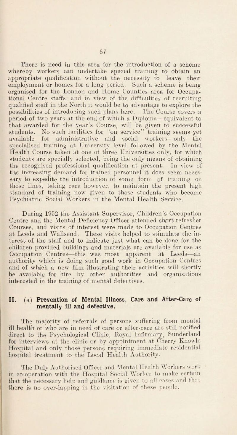 There is need in this area for the introduction of a scheme whereby workers can undertake special training to obtain an appropriate qualification without the necessity to leave their employment or homes for a long period. Such a scheme is being organised for the London and Home Counties area for Occupa¬ tional Centre staffs, and in view of the difficulties of recruiting qualified staff in the North it would be to advantage to explore the possibilities of introducing such plans here. The Course covers a period of two years at the end of which a Diploma—equivalent to that awarded for the year’s Course, will be given to successful students. No such facilities for on service training seems yet available for administrative and social workers—only the sjiecialised training at University level followed by the Mental Health Course taken at one of three Universities only, for which students are specially selected, being the only means of obtaining the recognised professional qualification at present. In view of the increasing demand for trained personnel it does seem neces¬ sary to expedite the introduction of some form of training on these lines, taking care however, to maintain the present high standard of training now given to those students who become Psychiatric Social Workers in the Mental Health Service. During 1952 the Assistant Supervisor, Children’s Occupation Centre and the Mental Deficiency Officer attended short refresher Courses, and visits of interest were made to Occupation Centres at Leeds and Wallsend. These visits helped to stimulate the in¬ terest of the staff and to indicate just what can be done for the children provided buildings and materials are available for use as Occupation Centres—this was most apparent at Leeds—an authority which is doing such good work in Occupation Centres and of which a new film illustrating their activities will shortly be available for hire by other authorities and organisations interested in the training of mental defectives. II. (a) Prevention of Mental Illness, Care and After-Care of mentally ill and defective. The majority of referrals of persons suffering from mental i'll health or who are in need of care or after-care are still notified direct to the Psychological Clinic, Eoyal Infirmary, Sunderland for interviews at the clinic or by appointment at Cherry Knowle Hospital and only those persons requiring immediate residential hospital treatment to the Local Health Authority. The Duly Authorised Officer and Mental Health Workers work in co-operation with the Hospital Social Worker to make certain that the necessary help and guidance is given to all cases and that there is no over-lapping in the visitation of these people.