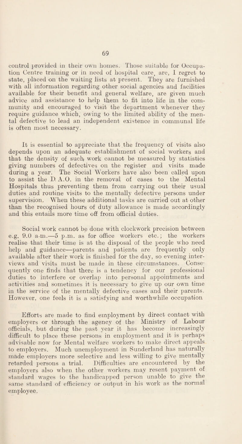 control provided in their own homes. Those suitable for Occupa¬ tion Centre training or in need of hospital care, are, I regret to state, placed on the waiting lists at present. They are furnished with all information regarding other social agencies and facilities available for their benefit and general welfare, are given much advice and assistance to help them to fit into life in the com¬ munity and encouraged to visit the department whenever they require guidance which, owing to the limited ability of the men¬ tal defective to lead an independent existence in communal life is often most necessary. It is essential to appreciate that the frequency of visits also depends upon an adequate establishment of social workers and that the density of such work cannot be measured by statistics giving numbers of defectives on the register and visits made during a year. The Social Workers have also been called upon to assist the D, A.O. in the removal of cases to the Mental Hospitals thus preventing them from carrying out their usual duties and routine visits to the mentally defective persons under supervision. When these additional tasks are carried out at other than the recognised hours of duty allowance is made accordingly and this entails more time off from official duties. Social work cannot be done with clockwork precision between e.g. 9.0 a-m.—5 p.m. as for office workers etc.; the workers realise that their time is at the disposal of the people who need help and guidance—parents and patients are frequently only available after their work is finished for the day, so evening inter¬ views and visits must be made in these circumstances. Conse¬ quently one finds that there is a tendency for our professional duties to interfere or overlap into personal appointments and activities and sometimes it is necessary to give up our own time in the service of the mentally defective cases and their parents. However, one feels it is a satisfying and worthwhile occupation Efforts are made to find employment by direct contact with employers or through the agency of the Ministry of Labour officials, but during the past year it has become increasingly difficult to place these persons in employment and it is perhaps advisable now for Mental welfare workers to make direct appeals to employers. Much unemployment in Sunderland has naturally made employers more selective and less willing to give mentally retarded persons a trial. Difficulties are encountered by the employers also when the other workers may resent payment of standard wages to the handicapped person unable to give the same standard of efficiency or output in his work as the normal employee.