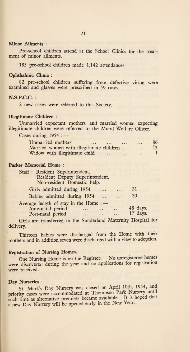 65 There is no doubt that the care of such people presents a serious problem, not only locally but nationally, and every effort should be made to provide suitable occupation and employment, and adequate social services for them. During the year, 2,231 visits were made to homes and 416 inter¬ views were held at the office, in addition to visits to other social agencies or departments in the course of investigation and enquiries. The mental health workers have also' assisted the Duly Authorised Officer in the removal of persons to mental hospitals. (ii) Guardianship. There is only one person under guardianship and he is employed by his father. He is making satisfactory progress under the circumstances. (iii) Occupation Centres. The numbers on the register at the end of the year at the three Occupation Centres were as follows: — Children’s Class (both sexes) ... ... ... 32 Female Adult Class . 15 Industrial Class for Adult Males ... ... 15 The work at these centres continues to be of a very high standard, although the premises are not entirely satisfactory, being overcrowded, cramped and with inadequate facilities for physical activities or recreation. Abstract from Ministry of Health—Annual Return of particulars of cases reported and dealt with during year 1954. 1. Cases reported during 1954 : (a) Found “subject to be dealt with” Under 16 years of age . Aged 16 years and over (b) Found “Not subject to be dealt with” Under 16 years of age ... Aged 16 years and over (c) Not confirmed as defectives by 31.12.1954. Under 16 years of age. Aged 16 years and over ... M. F. 10' 6 10 5 1 — 2 2 2 25 13 • • •