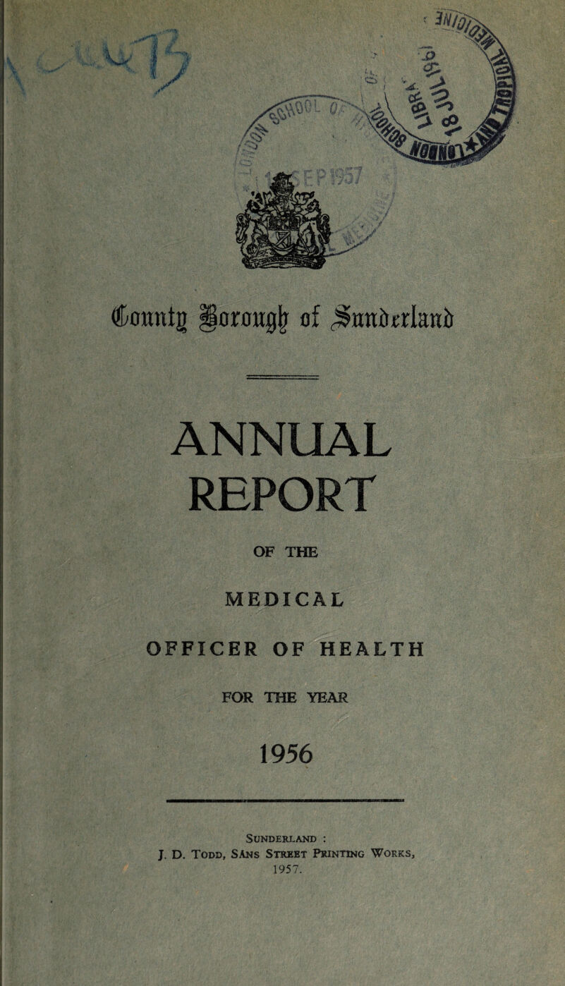 & I f V r. - j viiWii n y ;■ rTM ' Cornttg goroiigjr of ^ntiforlanb ANNUAL REPORT OF THE MEDICAL OFFICER OF HEALTH FOR THE YEAR 1956 Sunderland : J. D. Todd, SAns Street Printing Works, 1957.