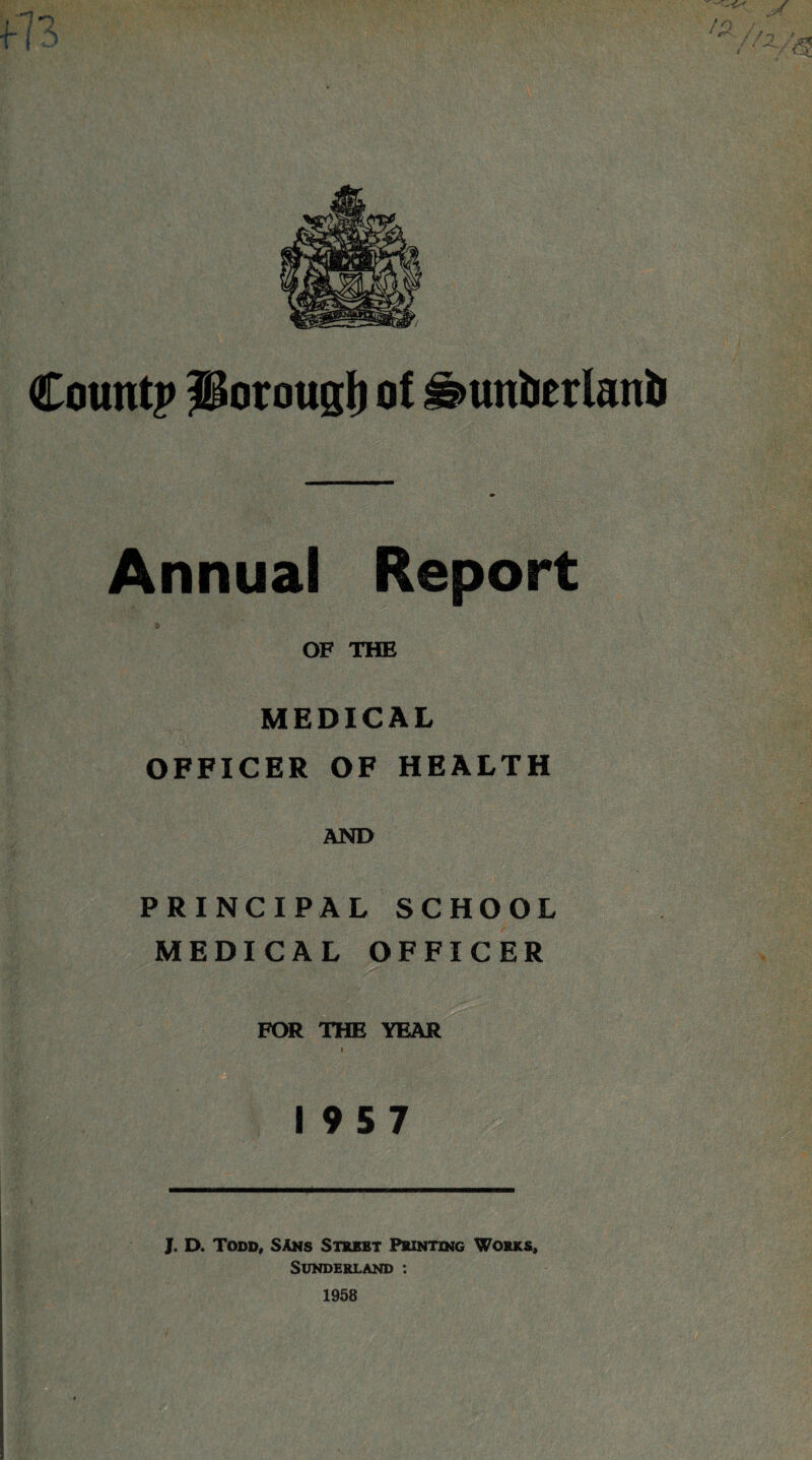 Countj* IBoroucjl) of ©uufierlanfi Annual Report OF THE MEDICAL OFFICER OF HEALTH AND PRINCIPAL SCHOOL MEDICAL OFFICER FOR THE YEAR I 19 5 7 J. D. Todd, SAns Street Printing Works, Sunderland :