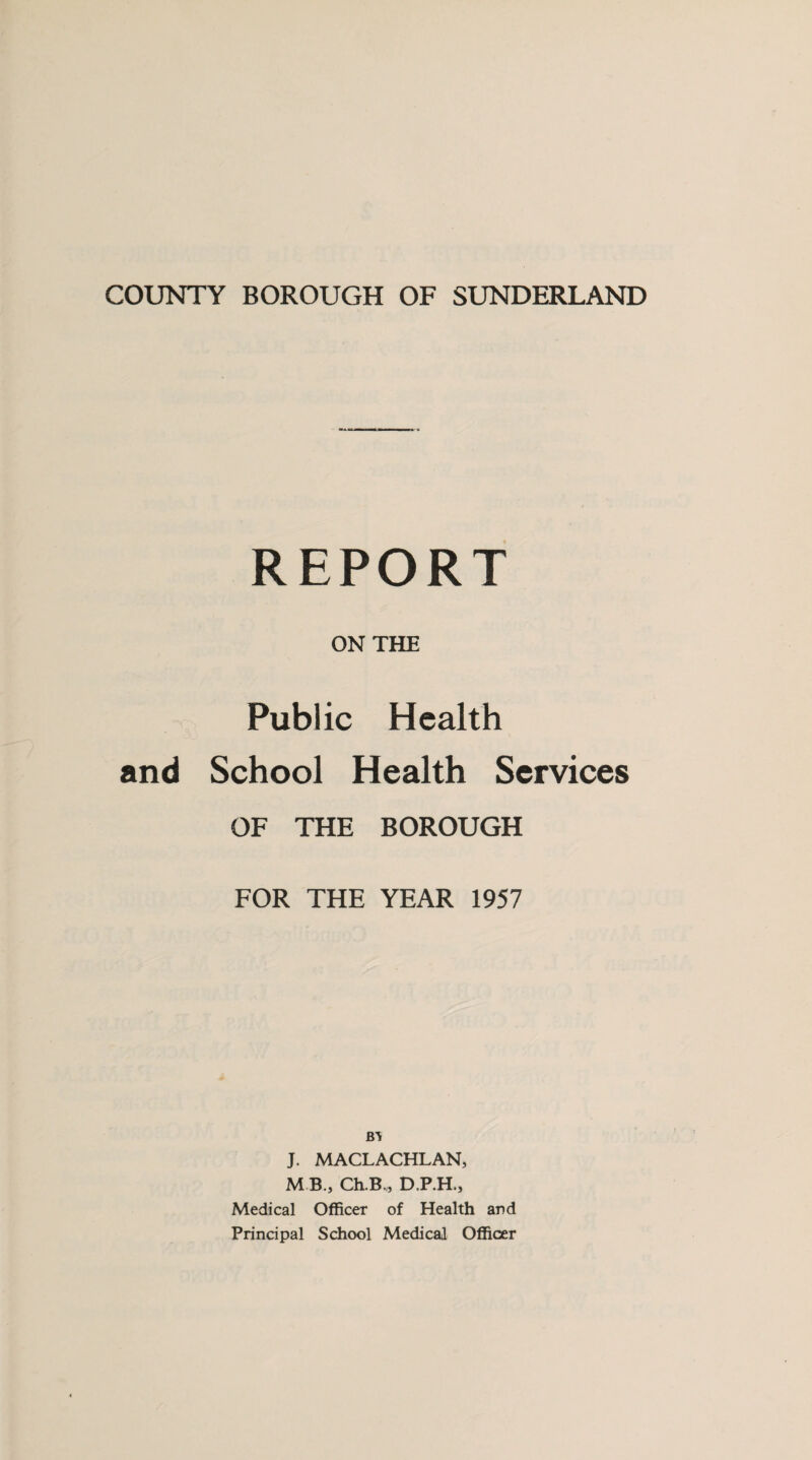 COUNTY BOROUGH OF SUNDERLAND REPORT ON THE Public Health and School Health Services OF THE BOROUGH FOR THE YEAR 1957 B’V J. MACLACHLAN, M B., Ch.B., D.P.H., Medical Officer of Health and Principal School Medical Officer