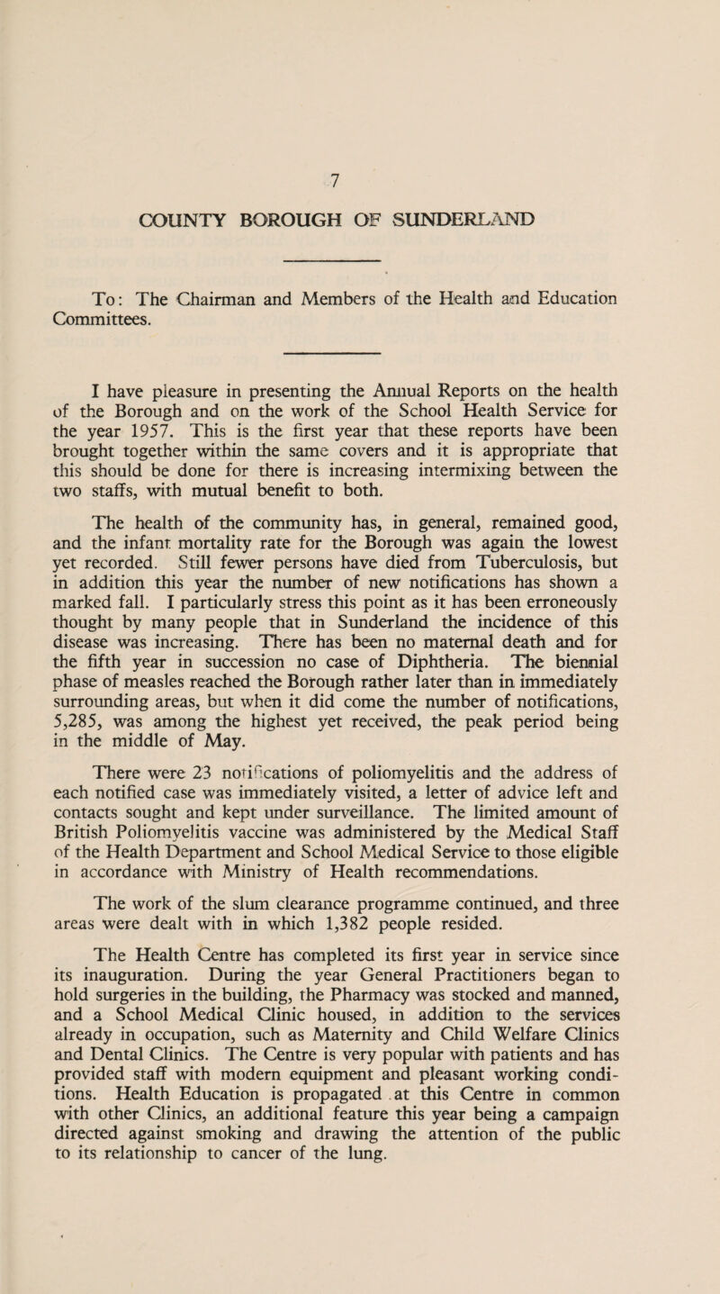 COUNTY BOROUGH OF SUNDERLAND To: The Chairman and Members of the Health and Education Committees. I have pleasure in presenting the Annual Reports on the health of the Borough and on the work of the School Health Service for the year 1957. This is the first year that these reports have been brought together within the same covers and it is appropriate that this should be done for there is increasing intermixing between the two staffs, with mutual benefit to both. The health of the community has, in general, remained good, and the infant mortality rate for the Borough was again the lowest yet recorded. Still fewer persons have died from Tuberculosis, but in addition this year the number of new notifications has shown a marked fall. I particularly stress this point as it has been erroneously thought by many people that in Sunderland the incidence of this disease was increasing. There has been no maternal death and for the fifth year in succession no case of Diphtheria. The biennial phase of measles reached the Borough rather later than in immediately surrounding areas, but when it did come the number of notifications, 5,285, was among the highest yet received, the peak period being in the middle of May. There were 23 notifications of poliomyelitis and the address of each notified case was immediately visited, a letter of advice left and contacts sought and kept under surveillance. The limited amount of British Poliomyelitis vaccine was administered by the Medical Staff of the Health Department and School Medical Service to those eligible in accordance with Ministry of Health recommendations. The work of the slum clearance programme continued, and three areas were dealt with in which 1,382 people resided. The Health Centre has completed its first year in service since its inauguration. During the year General Practitioners began to hold surgeries in the building, the Pharmacy was stocked and manned, and a School Medical Clinic housed, in addition to the services already in occupation, such as Maternity and Child Welfare Clinics and Dental Clinics. The Centre is very popular with patients and has provided staff with modern equipment and pleasant working condi¬ tions. Health Education is propagated at this Centre in common with other Clinics, an additional feature this year being a campaign directed against smoking and drawing the attention of the public to its relationship to cancer of the lung.