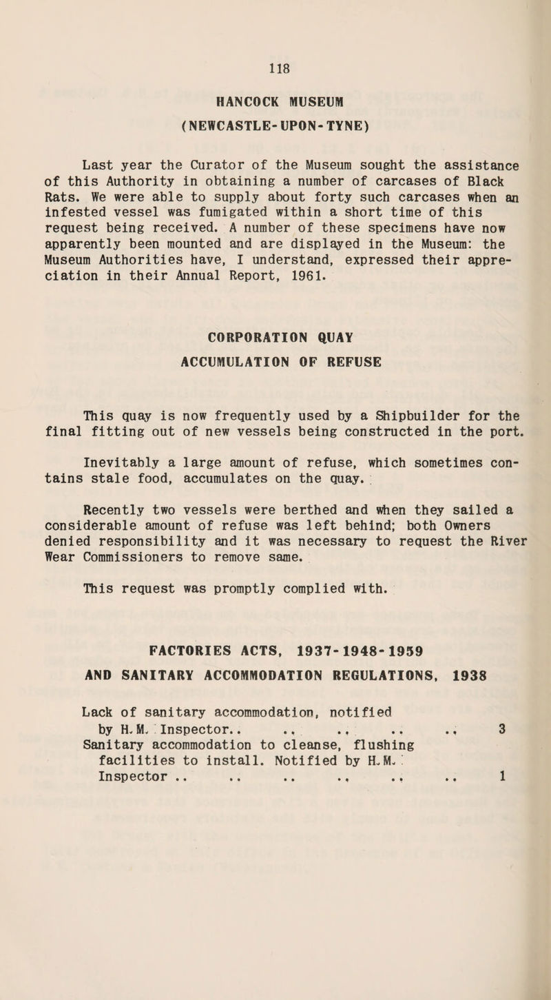 71 Single Cases: No. of cases Total No. of Cases Agent Notified Otherwise Ascertained Newport 2 2 Typhimurium 1 - 1 Phage Type lA Manhattan 3 3 Derby 1 - 1 An at urn 1 - 1 TOTALS 8 - 8 Outbreak of Salmonella Typhimurium - Phage Type 9. Investigations by this Department of notified cases of Salmonella Typhimurium Phage Type 9 revealed that there was a probability of infection being spread by milk. The milk in question was Tuberculin Tested Farm Bottled being supplied from a farm outside the Borough Boundary. Our information was reported to the Ministry of Health, the Chief Public Health Inspector of the district in which the farm was situated, and also to the Veterinary Investigation Centre of the Ministry of Agriculture, Fisheries and Food, at Newcastle. Following our report, the Ministry investigated the herd of cows concerned and carried out tests to determine the source of the outbreak. Appropriate measures were then taken to ensure a milk supply which was free from infection. No further notifi¬ cations of this type of food poisoning were received. INSPECTIOIV AND SUPERVISION OF FOOD Food and Drugs Act, 1955, and the Food Hygiene General Regulations, 1960. 2, 347 Inspections were made during the year. Many minor infringements were remedied at the time of the visit. FOOD HYGIENE REGULATIONS Infringements Notices Prosecutions Found Remedied Verbal Written 1537 1059 119 471 4 (See Legal Proceedings)