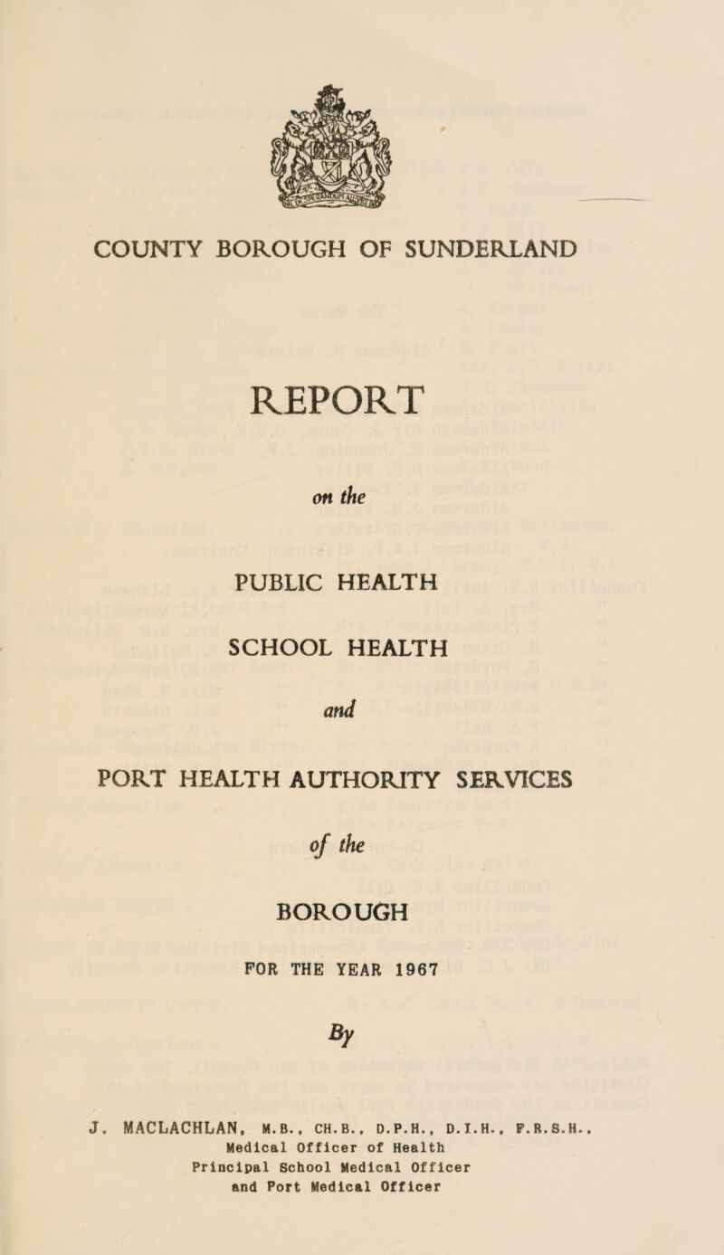 REPORT on the PUBLIC HEALTH SCHOOL HEALTH and PORT HEALTH AUTHORITY SERVICES of the BOROUGH FOR THE YEAR 1967 By J. MACLACHLAN, m.b., ch.b., d.p.h., d.i.h., f.r.s.h.. Medical Officer of Health Principal School Medical Officer and Port Medical Officer