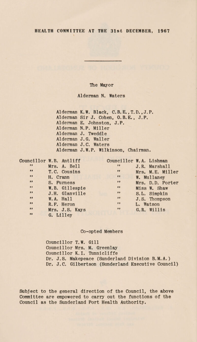 The Mayor Alderman N. Waters Alderman K.W. Black, C. B. E., T. D., J. P. Alderman Sir J. Cohen, 0. B. E., J.P, Alderman E. Johnston, J.P. Alderman N.P. Miller Alderman J. Tweddle Alderman J.G. Waller Alderman J.C. Waters Alderman J.W.P. Wilkinson, Chairman. Councillor W.B. Antiiff Councillor W. A. Lishman ft Mrs. A. Bell M J. R. Marshall ft T.C. Cousins ” Mrs. M.E. Miller H. Crann M W. Mullaney M S. Furness ” Mrs. D. D. Porter ft W.B. Gillespie M Miss W. Shaw ft J.H. Glanville M S.L. Simpkin »» W. A. Hall ** J.S. Thompson #» R. F. Heron ** L. Watson ft ft Mrs. J.S. Kays G. Lilley M G.R. Willis Co-opted Members Councillor T. W. Gill Councillor Mrs. M, Greenlay Councillor K.I, Tunnicliffe Dr. J.S. Makepeace (Sunderland Division B.M.A.) Dr. J.C. Gilbertson (Sunderland Executive Council) Subject to the general direction of the Council, the above Committee are empowered to carry out the functions of the Council as the Sunderland Port Health Authority.