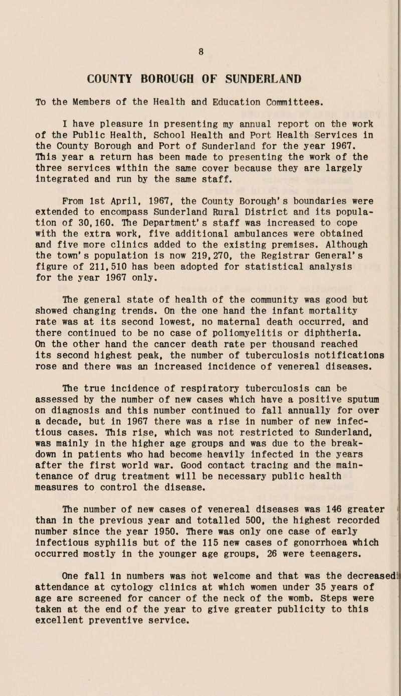 COUNTY BOROUGH OF SUNDERLAND To the Members of the Health and Education Committees. I have pleasure in presenting my annual report on the work of the Public Health, School Health and Port Health Services in the County Borough and Port of Sunderland for the year 1967. This year a return has been made to presenting the work of the three services within the same cover because they are largely integrated and run by the same staff. From 1st April, 1967, the County Borough's boundaries were extended to encompass Sunderland Rural District and its popula¬ tion of 30,160. The Department's staff was increased to cope with the extra work, five additional ambulances were obtained and five more clinics added to the existing premises. Although the town’s population is now 219,270, the Registrar General's figure of 211,510 has been adopted for statistical analysis for the year 1967 only. The general state of health of the community was good but showed changing trends. On the one hand the infant mortality rate was at its second lowest, no maternal death occurred, and there continued to be no case of poliomyelitis or diphtheria. On the other hand the cancer death rate per thousand reached its second highest peak, the number of tuberculosis notifications rose and there was an increased incidence of venereal diseases. The true incidence of respiratory tuberculosis can be assessed by the number of new cases which have a positive sputum on diagnosis and this number continued to fall annually for over a decade, but in 1967 there was a rise in number of new infeC- tious cases. This rise, which was not restricted to Sunderland, was mainly in the higher age groups and was due to the break¬ down in patients who had become heavily infected in the years after the first world war. Good contact tracing and the main¬ tenance of drug treatment will be necessary public health measures to control the disease. The number of new cases of venereal diseases was 146 greater than in the previous year and totalled 500, the highest recorded number since the year 1950. There was only one case of early infectious syphilis but of the 115 new cases of gonorrhoea which occurred mostly in the younger age groups, 26 were teenagers. One fall in numbers was hot welcome and that was the decreased attendance at cytology clinics at which women under 35 years of age are screened for cancer of the neck of the womb. Steps were taken at the end of the year to give greater publicity to this excellent preventive service.