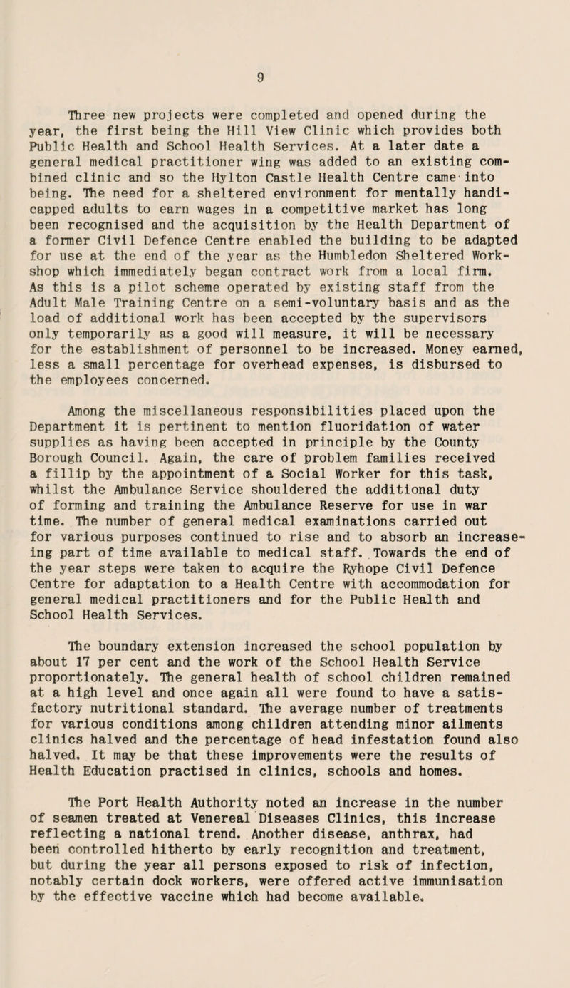 Three new projects were completed and opened during the year, the first being the Hill View Clinic which provides both Public Health and School Health Services. At a later date a general medical practitioner wing was added to an existing com¬ bined clinic and so the Hylton Castle Health Centre came'into being. The need for a sheltered environment for mentally handi¬ capped adults to earn wages in a competitive market has long been recognised and the acquisition by the Health Department of a former Civil Defence Centre enabled the building to be adapted for use at the end of the year as the Humbledon Sheltered Work¬ shop which immediately began contract work from a local firm. As this is a pilot scheme operated by existing staff from the Adult Male Training Centre on a semi-voluntary basis and as the load of additional work has been accepted by the supervisors only temporarily as a good will measure, it will be necessary for the establishment of personnel to be increased. Money earned, less a small percentage for overhead expenses, is disbursed to the employees concerned. Among the miscellaneous responsibilities placed upon the Department it is pertinent to mention fluoridation of water supplies as having been accepted in principle by the County Borough Council. Again, the care of problem families received a fillip by the appointment of a Social Worker for this task, whilst the Ambulance Service shouldered the additional duty of forming and training the Ambulance Reserve for use in war time. The number of general medical examinations carried out for various purposes continued to rise and to absorb an increase- ing part of time available to medical staff. Towards the end of the year steps were taken to acquire the Ryhope Civil Defence Centre for adaptation to a Health Centre with accommodation for general medical practitioners and for the Public Health and School Health Services. The boundary extension increased the school population by about 17 per cent and the work of the School Health Service proportionately. The general health of school children remained at a high level and once again all were found to have a satis¬ factory nutritional standard. The average number of treatments for various conditions among children attending minor ailments clinics halved and the percentage of head infestation found also halved. It may be that these improvements were the results of Health Education practised in clinics, schools and homes. The Port Health Authority noted an increase in the number of seamen treated at Venereal Diseases Clinics, this increase reflecting a national trend. Another disease, anthrax, had been controlled hitherto by early recognition and treatment, but during the year all persons exposed to risk of infection, notably certain dock workers, were offered active immunisation by the effective vaccine which had become available.