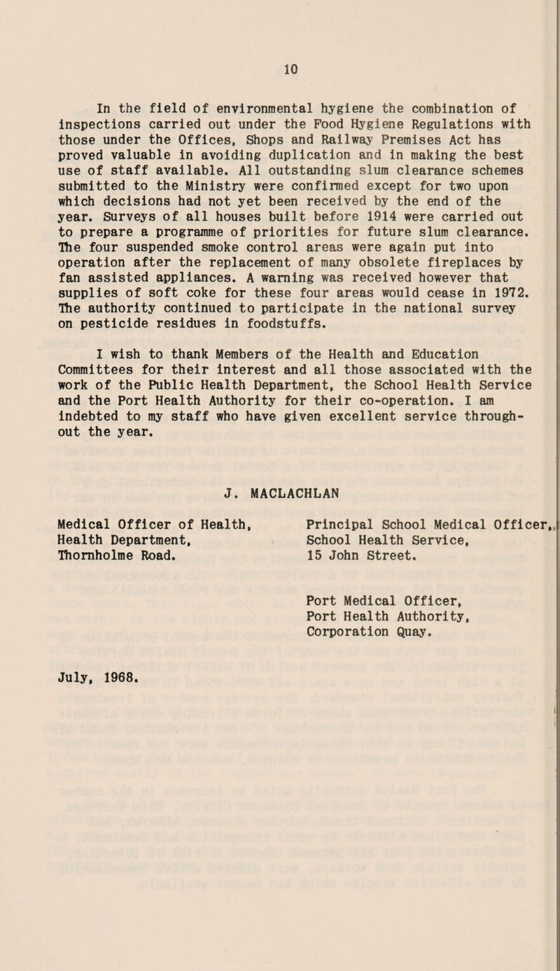 In the field of environmental hygiene the combination of inspections carried out under the Food Hygiene Regulations with those under the Offices, Shops and Railway Premises Act has proved valuable in avoiding duplication and in making the best use of staff available. All outstanding slum clearance schemes submitted to the Ministry were confirmed except for two upon which decisions had not yet been received by the end of the year. Surveys of all houses built before 1914 were carried out to prepare a programme of priorities for future slum clearance. The four suspended smoke control areas were again put into operation after the replacement of many obsolete fireplaces by fan assisted appliances. A warning was received however that supplies of soft coke for these four areas would cease in 1972. The authority continued to participate in the national survey on pesticide residues in foodstuffs. I wish to thank Members of the Health and Education Committees for their interest and all those associated with the work of the Public Health Department, the School Health Service and the Port Health Authority for their co-operation. I am indebted to my staff who have given excellent service through¬ out the year. J. MACLACHLAN Medical Officer of Health Health Department, Thomholme Road. Principal School Medical Officer,, School Health Service, 15 John Street. Port Medical Officer, Port Health Authority Corporation Quay. July, 1968