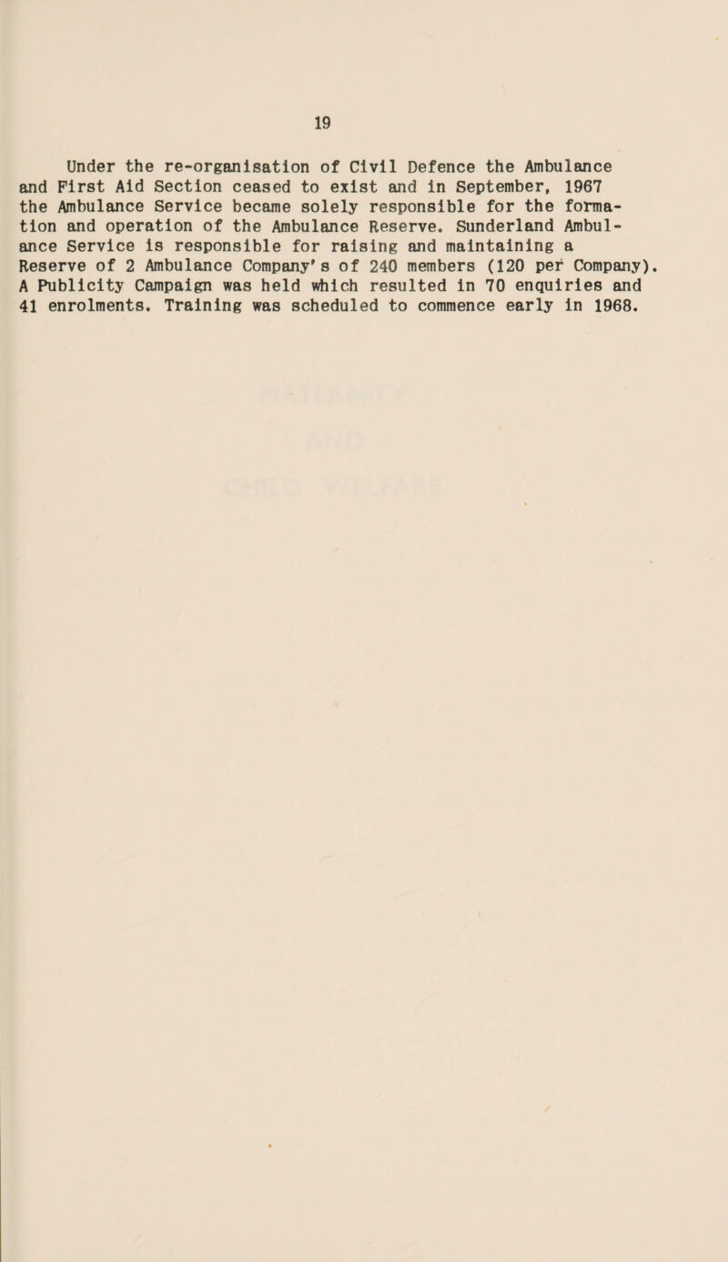 Under the re-organisation of Civil Defence the Ambulance and First Aid Section ceased to exist and in September, 1967 the Ambulance Service became solely responsible for the forma¬ tion and operation of the Ambulance Reserve. Sunderland Ambul¬ ance Service is responsible for raising and maintaining a Reserve of 2 Ambulance Company's of 240 members (120 per Company). A Publicity Campaign was held which resulted in 70 enquiries and 41 enrolments. Training was scheduled to commence early in 1968.