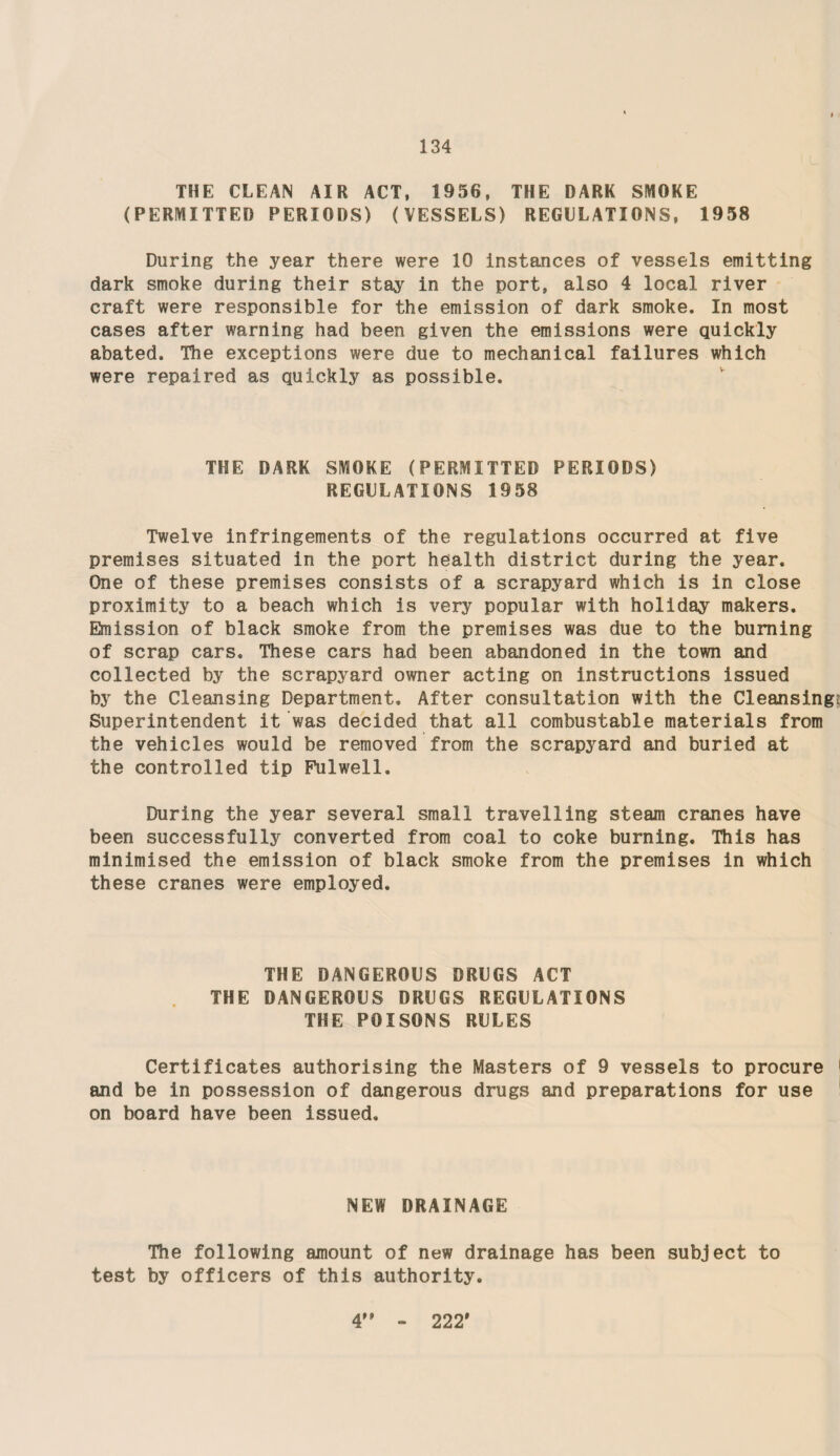 THE CLEAN AIR ACT, 1956, THE DARK SMOKE (PERMITTED PERIODS) (VESSELS) REGULATIONS, 1958 During the year there were 10 instances of vessels emitting dark smoke during their stay in the port, also 4 local river craft were responsible for the emission of dark smoke. In most cases after warning had been given the emissions were quickly abated. The exceptions were due to mechanical failures which were repaired as quickly as possible. THE DARK SMOKE (PERMITTED PERIODS) REGULATIONS 1958 Twelve infringements of the regulations occurred at five premises situated in the port health district during the year. One of these premises consists of a scrapyard which is in close proximity to a beach which is very popular with holiday makers. Emission of black smoke from the premises was due to the burning of scrap cars. These cars had been abandoned in the town and collected by the scrapyard owner acting on instructions issued by the Cleansing Department. After consultation with the Cleansing Superintendent it was decided that all combustable materials from the vehicles would be removed from the scrapyard and buried at the controlled tip Pulwell. During the year several small travelling steam cranes have been successfully converted from coal to coke burning. This has minimised the emission of black smoke from the premises in which these cranes were employed. THE DANGEROUS DRUGS ACT THE DANGEROUS DRUGS REGULATIONS THE POISONS RULES Certificates authorising the Masters of 9 vessels to procure 1 and be in possession of dangerous drugs and preparations for use on board have been issued. NEW DRAINAGE The following amount of new drainage has been subject to test by officers of this authority. 4” - 222'