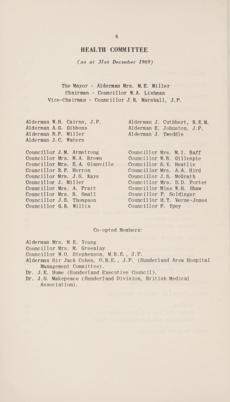 HEALTH COMMITTEE (as at 31st December 1969) The Mayor - Alderman Mrs. M. E. Miller Chairman - Councillor W. A. Lishman Vice-Chairman - Councillor J.R. Marshall, J.P. Alderman W.H. Cairns, J.P. Alderman A.G. Gibbons Alderman N. P. Miller Alderman J. C. Waters Councillor J.M. Armstrong Councillor Mrs. M.A. Brown Councillor Mrs. E. A. Glanville Councillor R.F. Herron Councillor Mrs. J.S. Kays Councillor J. Miller Councillor Mrs. A. Pratt Councillor Mrs. B. Small Councillor J.S. Thompson Councillor G.R. Willis Alderman J. Cuthbert, B.E. M. Alderman E. Johnston, J.P. Alderman J. Tweddle Councillor Mrs. M. I. Baff Councillor W.B. Gillespie Councillor S. V. Heatlie Councillor Mrs. A. A. Hird Councillor J.S. McGrath Councillor Mrs. D.D. Porter Councillor Miss W.H. Shaw Councillor P. Soldinger Councillor H.T. Verne-Jones Councillor F. Ypey Co-opted Members: Alderman Mrs. M.R. Young Councillor Mrs. M. Greenlay Councillor W.O. Stephenson, M.B.E. , J.P. Alderman Sir Jack Cohen, O.B.E., J.P. (Sunderland Area Hospital Management Committee). Dr. J. E. Hume (Sunderland Executive Council). Dr. J.S. Makepeace (Sunderland Division, British Medical Associat ion).