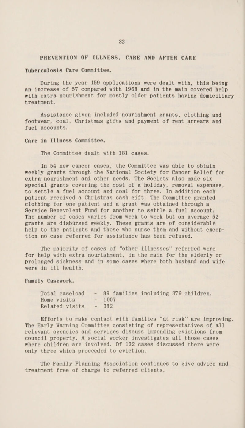 PREVENTION OF ILLNESS, CARE AND AFTER CARE Tuberculosis Care Committee. During the year 159 applications were dealt with, this being an increase of 57 compared with 1968 and in the main covered help with extra nourishment for mostly older patients having domiciliary treatment. Assistance given included nourishment grants, clothing and footwear, coal, Christmas gifts and payment of rent arrears and fuel accounts. Care in Illness Committee. The Committee dealt with 181 cases. In 54 new cancer cases, the Committee was able to obtain weekly grants through the National Society for Cancer Relief for extra nourishment and other needs. The Society also made six special grants covering the cost of a holiday, removal expenses, to settle a fuel account and coal for three. In addition each patient received a Christmas cash gift. The Committee granted clothing for one patient and a grant was obtained through a Service Benevolent Fund for another to settle a fuel account. The number of cases varies from week to week but on average 52 grants are disbursed weekly. These grants are of considerable help to the patients and those who nurse them and without excep¬ tion no case referred for assistance has been refused. The majority of cases of “other illnesses referred were for help with extra nourishment, in the main for the elderly or prolonged sickness and in some cases where both husband and wife were in ill health. Family Casework. Total caseload - 89 families including 379 children. Home visits - 1007 Related visits - 382 Efforts to make contact with families “at risk are improving. The Early Warning Committee consisting' of representatives of all relevant agencies and services discuss impending evictions from council property. A social worker investigates all those cases where children are involved. Of 132 cases discussed there were only three which proceeded to eviction. The Family Planning Association continues to give advice and treatment free of charge to referred clients.