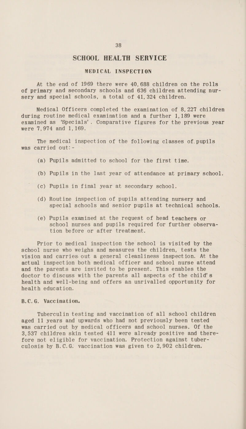 SCHOOL HEALTH SERVICE MEDICAL INSPECTION At the end of 1969 there were 40,688 children on the rolls of primary and secondary schools and 636 children attending nur¬ sery and special schools, a total of 41,324 children. Medical Officers completed the examination of 8,227 children during routine medical examination and a further 1,189 were examined as ‘Specials’ . Comparative figures for the previous year were 7,974 and 1,169. The medical inspect ion of the following classes of. pupils was carried out: - (a) Pupils admitted to school for the first time. (b) Pupils in the last year of attendance at primary school. (c) Pupils in final year at secondary school. (d) Routine inspection of pupils attending nursery and special schools and senior pupils at technical schools. (e) Pupils examined at the request of head teachers or school nurses and pupils required for further observa¬ tion before or after treatment. Prior to medical inspection the school is visited by the school nurse who weighs and measures the children, tests the vision and carries^ out a general cleanliness inspection. At the actual inspection both medical officer and school nurse attend and the parents are invited to be present. This enables the doctor to discuss with the parents all aspects of the child’s health and well-being and offers an unrivalled opportunity for health education. B.C.G. Vaccination. Tuberculin testing and vaccination of all school children aged 11 years and upwards who had not previously been tested was carried out by medical officers and school nurses. Of the 3,537 children skin tested 411 were already positive and there¬ fore not eligible for vaccination. Protection against tuber¬ culosis by B.C.G. vaccination was given to 2,902 children.