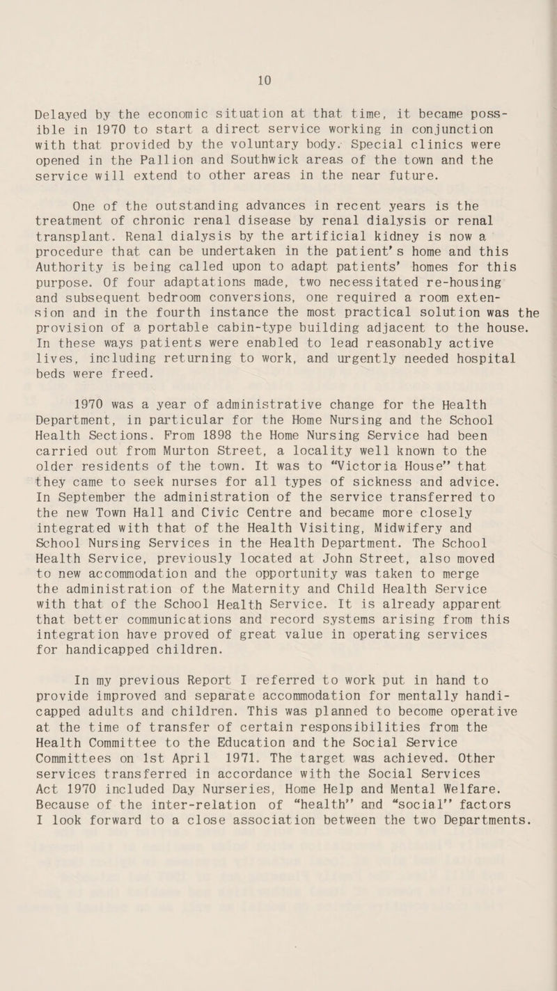 Delayed by the economic situation at that time, it became poss¬ ible in 1970 to start a direct service working in conjunction with that provided by the voluntary body. Special clinics were opened in the Pallion and Southwick areas of the town and the service will extend to other areas in the near future. One of the outstanding advances in recent years is the treatment of chronic renal disease by renal dialysis or renal transplant. Renal dialysis by the artificial kidney is now a procedure that can be undertaken in the patient s home and this Authority is being called upon to adapt patients' homes for this purpose. Of four adaptations made, two necessitated re-housing and subsequent bedroom conversions, one required a room exten¬ sion and in the fourth instance the most practical solution was the provision of a portable cabin-type building adjacent to the house. In these ways patients were enabled to lead reasonably active lives, including returning to work, and urgently needed hospital beds were freed. 1970 was a year of administrative change for the Health Department, in particular for the Home Nursing and the School Health Sections, Prom 1898 the Home Nursing Service had been carried out from Murton Street, a locality well known to the older residents of the town. It was to Victoria House that they came to seek nurses for all types of sickness and advice. In September the administration of the service transferred to the new Town Hall and Civic Centre and became more closely integrated with that of the Health Visiting, Midwifery and School Nursing Services in the Health Department. The School Health Service, previously located at John Street, also moved to new accommodation and the opportunity was taken to merge the administration of the Maternity and Child Health Service with that of the School Health Service. It is already apparent that better communications and record systems arising from this integration have proved of great value in operating services for handicapped children. In my previous Report I referred to work put in hand to provide improved and separate accommodation for mentally handi¬ capped adults and children. This was planned to become operative at the time of transfer of certain responsibilities from the Health Committee to the Education and the Social Service Committees on 1st April 1971. The target was achieved. Other services transferred in accordance with the Social Services Act 1970 included Day Nurseries, Home Help and Mental Welfare. Because of the inter-relation of “health and “social factors I look forward to a close association between the two Departments.