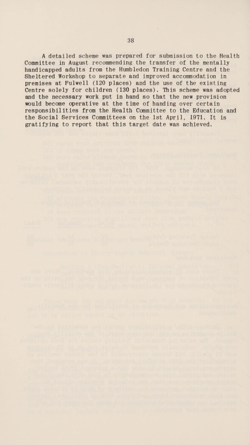 A detailed scheme was prepared for submission to the Health Committee in August recommending the transfer of the mentally handicapped adults from the Humbledon Training Centre and the Sheltered Workshop to separate and improved accommodation in premises at Fulwell (120 places) and the use of the existing Centre solely for children (130 places). This scheme was adopted and the necessary work put in hand so that the new provision would become operative at the time of handing over certain responsibilities from the Health Committee to the Education and the Social Services Committees on the 1st April, 1971. It is gratifying to report that this target date was achieved.