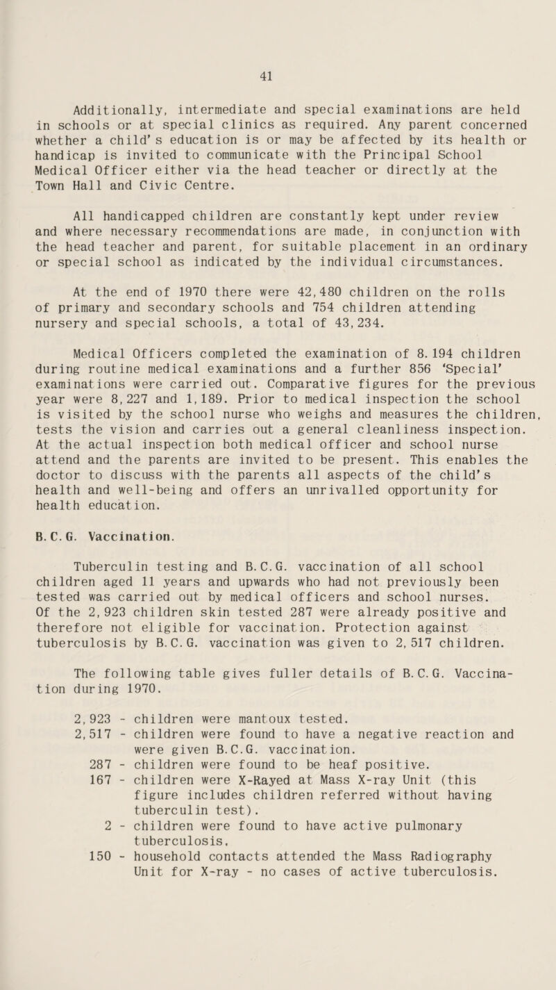 Additionally, intermediate and special examinations are held in schools or at special clinics as required. Any parent concerned whether a child’s education is or may be affected by its health or handicap is invited to communicate with the Principal School Medical Officer either via the head teacher or directly at the Town Hall and Civic Centre. All handicapped children are constantly kept under review and where necessary recommendations are made, in conjunction with the head teacher and parent, for suitable placement in an ordinary or special school as indicated by the individual circumstances. At the end of 1970 there were 42,480 children on the rolls of primary and secondary schools and 754 children attending nursery and special schools, a total of 43,234. Medical Officers completed the examination of 8.194 children during routine medical examinations and a further 856 ‘Special’ examinations were carried out. Comparative figures for the previous year were 8,227 and 1,189. Prior to medical inspection the school is visited by the school nurse who weighs and measures the children, tests the vision and carries out a general cleanliness inspection. At the actual inspection both medical officer and school nurse attend and the parents are invited to be present. This enables the doctor to discuss with the parents all aspects of the child’s health and well-being and offers an unrivalled opportunity for health education. B. C.G. Vaccination. Tuberculin testing and B.C.G. vaccination of all school children aged 11 years and upwards who had not previously been tested was carried out by medical officers and school nurses. Of the 2,923 children skin tested 287 were already positive and therefore not eligible for vaccination. Protection against tuberculosis by B. C.G. vaccination was given to 2,517 children. The following table gives fuller details of B. C. G. Vaccina¬ tion during 1970. 2,923 - children were mantoux tested. 2,517 - children were found to have a negative reaction and were given B.C.G. vaccination. 287 - children were found to be heaf positive. 167 - children were X-Rayed at Mass X-ray Unit (this figure includes children referred without having tuberculin test). 2 - children were found to have active pulmonary tuberculosis. 150 - household contacts attended the Mass Radiography Unit for X-ray - no cases of active tuberculosis.